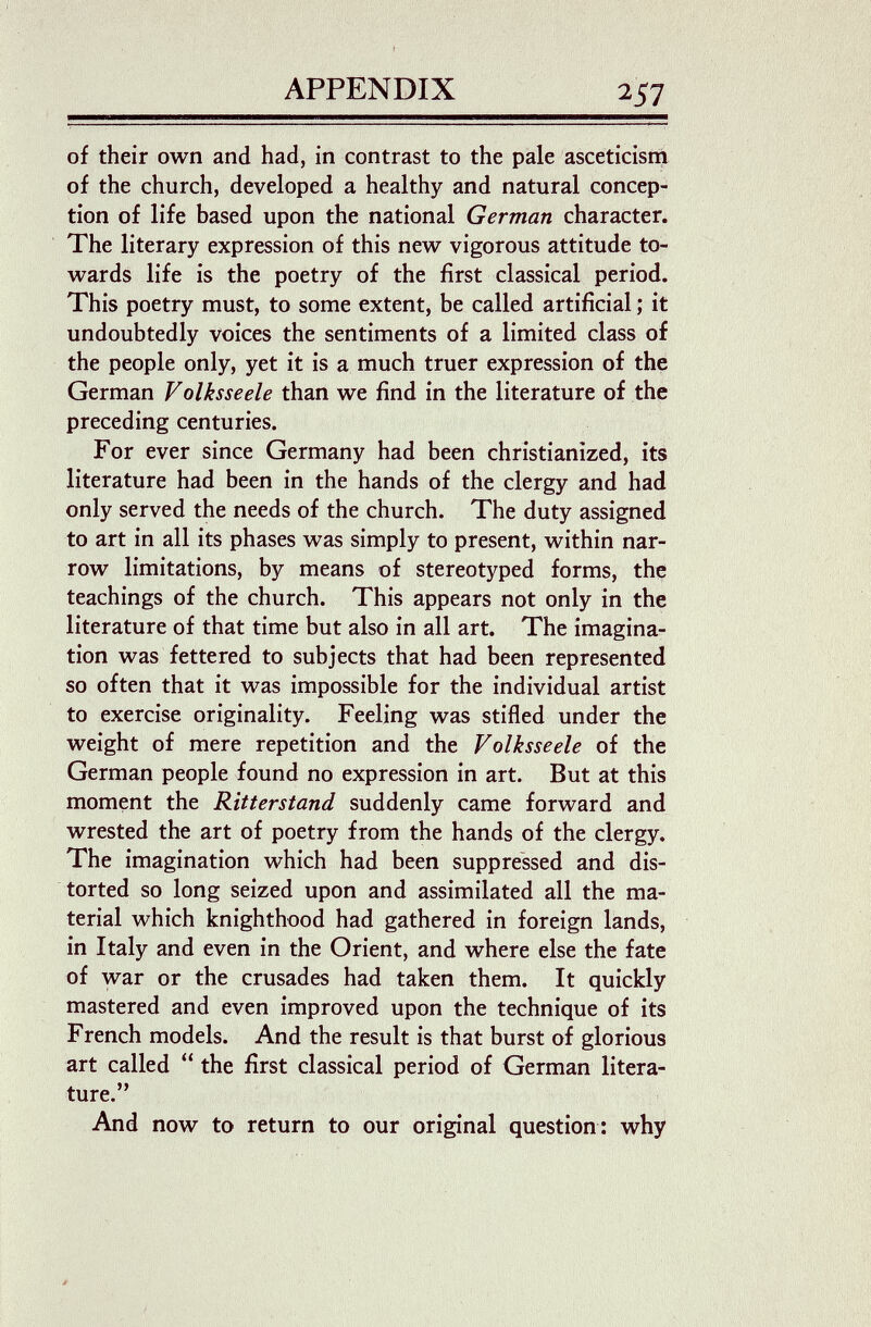 APPENDIX 257 of their own and had, in contrast to the pale asceticism of the church, developed a healthy and natural concep¬ tion of life based upon the national German character. The literary expression of this new vigorous attitude to¬ wards life is the poetry of the first classical period. This poetry must, to some extent, be called artificial ; it undoubtedly voices the sentiments of a limited class of the people only, yet it is a much truer expression of the German Volksseele than we find in the literature of the preceding centuries. For ever since Germany had been christianized, its literature had been in the hands of the clergy and had only served the needs of the church. The duty assigned to art in all its phases was simply to present, within nar¬ row limitations, by means of stereotyped forms, the teachings of the church. This appears not only in the literature of that time but also in all art. The imagina¬ tion was fettered to subjects that had been represented so often that it was impossible for the individual artist to exercise originality. Feeling was stifled under the weight of mere repetition and the Volksseele of the German people found no expression in art. But at this moment the Ritterstand suddenly came forward and wrested the art of poetry from the hands of the clergy. The imagination which had been suppressed and dis¬ torted so long seized upon and assimilated all the ma¬ terial which knighthood had gathered in foreign lands, in Italy and even in the Orient, and where else the fate of war or the crusades had taken them. It quickly mastered and even improved upon the technique of its French models. And the result is that burst of glorious art called  the first classical period of German litera¬ ture. And now to return to our original question: why • (