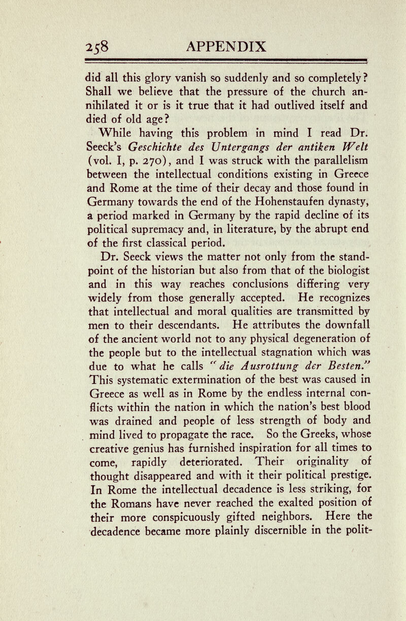 258 APPENDIX did all this glory vanish so suddenly and so completely ? Shall we believe that the pressure of the church an¬ nihilated it or is it true that it had outlived itself and died of old age? While having this problem in mind I read Dr. Seeck^s Geschichte des Untergangs der antiken Welt (vol. I, p. 270), and I was struck with the parallelism between the intellectual conditions existing in Greece and Rome at the time of their decay and those found in Germany towards the end of the Hohenstaufen dynasty, â period marked in Germany by the rapid decline of its political supremacy and, in literature, by the abrupt end of the first classical period. Dr. Seeck views the matter not only from the stand¬ point of the historian but also from that of the biologist and in this way reaches conclusions differing very widely from those generally accepted. He recognizes that intellectual and moral qualities are transmitted by men to their descendants. He attributes the downfall of the ancient world not to any physical degeneration of the people but to the intellectual stagnation which was due to what he calls die Ausrottung der Besten This systematic extermination of the best was caused in Greece as well as in Rome by the endless internal con¬ flicts within the nation in which the nation's best blood was drained and people of less strength of body and mind lived to propagate the race. So the Greeks, whose creative genius has furnished inspiration for all times to come, rapidly deteriorated. Their originality of thought disappeared and with it their political prestige. In Rome the intellectual decadence is less striking, for the Romans have never reached the exalted position of their more conspicuously gifted neighbors. Here thè decadence became more plainly discernible in the polit-