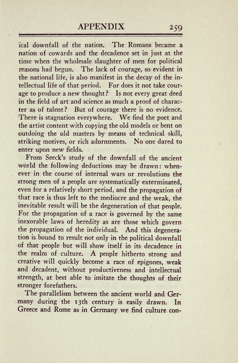 APPENDIX ical downfall of the nation. The Romans became a nation of cowards and the decadence set in just at the time when the wholesale slaughter of men for political reasons had begun. The lack of courage, so evident in the national life, is also manifest in the decay of the in¬ tellectual life of that period. For does it not take cour¬ age to produce a new thought ? Is not every great deed in the field of art and science as much a proof of charac¬ ter as of talent? But of courage there is no evidence. There is stagnation everywhere. We find the poet and the artist content with copying the old models or bent on outdoing the old masters by means of technical skill, striking motives, or rich adornments. No one dared to enter upon new fields. From Seeck's study of the downfall of the ancient world the following deductions may be drawn: when¬ ever in the course of internal wars or revolutions the strong men of a people are systematically exterminated, even for a relatively short period, and the propagation of that race is thus left to the mediocre and the weak, the inevitable result will be the degeneration of that people. For the propagation of a race is governed by the same inexorable laws of heredity as are those which govern the propagation of the individual. And this degenera¬ tion is bound to result not only in the political downfall of that people but will show itself in its decadence in the realm of culture. A people hitherto strong and creative will quickly become a race of epigones, weak and decadent, without productiveness and intellectual strength, at best able to imitate the thoughts of their stronger forefathers. The parallelism between the ancient world and Ger¬ many during the 13th century is easily drawn. In Greece and Rome as in Germany we find culture con-