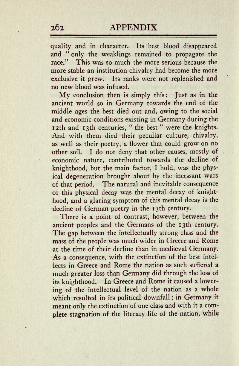 202 APPENDIX quality and in character. Its best blood disappeared and  only the weaklings remained to propagate the race. This was so much the more serious because the more stable an institution chivalry had become the more exclusive it grew. Its ranks were not replenished and no new blood was infused. My conclusion then is simply this: Just as in the ancient world so in Germany towards the end of the middle ages the best died out and, owing to the social and economic conditions existing in Germany during the 12th and 13th centuries,  the best  were the knights. And with them died their peculiar culture, chivalry, as well as their poetry, a flower that could grow on no other soil. I do not deny that other causes, mostly of economic nature, contributed towards the decline of knighthood, but the main factor, I hold, was the phys¬ ical degeneration brought about by the incessant wars of that period. The natural and inevitable consequence of this physical decay was the mental decay of knight¬ hood, and a glaring symptom of this mental decay is the decline of German poetry in the 13th century. There is a point of contrast, however, between the ancient peoples and the Germans of the 13 th century. The gap between the intellectually strong class and the mass of the people was much wider in Greece and Rome at the time of their decline than in mediaeval Germany. As a consequence, with the extinction of the best intel¬ lects in Greece and Rome the nation as such suffered a much greater loss than Germany did through the loss of its knighthood. In Greece and Rome it caused a lower¬ ing of the intellectual level of the nation as a whole which resulted in its political downfall; in Germany it meant only the extinction of one class and with it a com¬ plete stagnation of the literary life of the nation. While