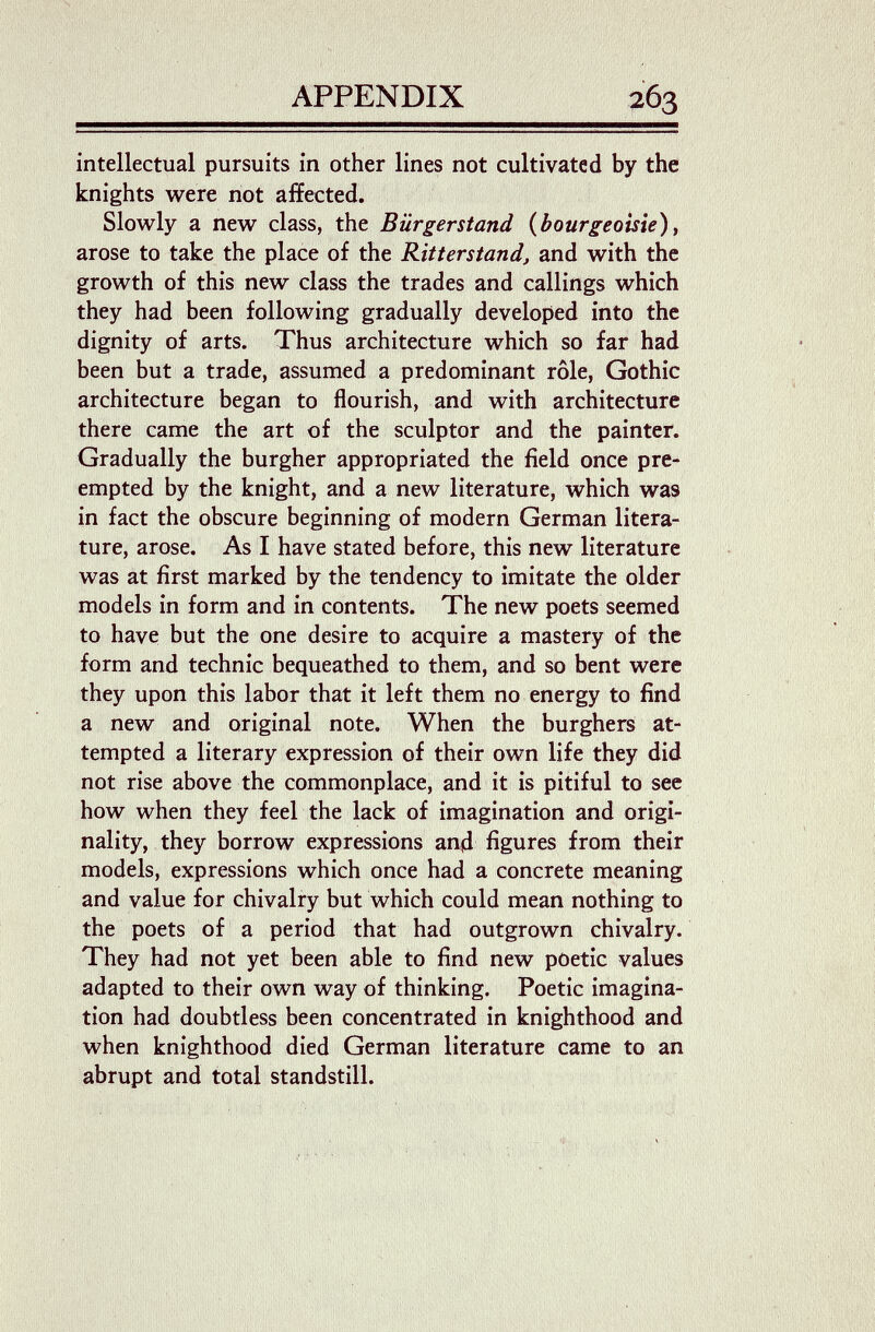 APPENDIX intellectual pursuits in other lines not cultivated by the knights were not affected. Slowly a new class, the Bürgerstand {bourgeoisie)y arose to take the place of the Ritterstand, and with the growth of this new class the trades and callings which they had been following gradually developed into the dignity of arts. Thus architecture which so far had been but a trade, assumed a predominant rôle, Gothic architecture began to flourish, and with architecture there came the art of the sculptor and the painter. Gradually the burgher appropriated the field once pre¬ empted by the knight, and a new literature, which was in fact the obscure beginning of modern German litera¬ ture, arose. As I have stated before, this new literature was at first marked by the tendency to imitate the older models in form and in contents. The new poets seemed to have but the one desire to acquire a mastery of the form and technic bequeathed to them, and so bent were they upon this labor that it left them no energy to find a new and original note. When the burghers at¬ tempted a literary expression of their own life they did not rise above the commonplace, and it is pitiful to see how when they feel the lack of imagination and origi¬ nality, they borrow expressions апД figures from their models, expressions which once had a concrete meaning and value for chivalry but which could mean nothing to the poets of a period that had outgrown chivalry. They had not yet been able to find new poetic values adapted to their own way of thinking. Poetic imagina¬ tion had doubtless been concentrated in knighthood and when knighthood died German literature came to an abrupt and total standstill.
