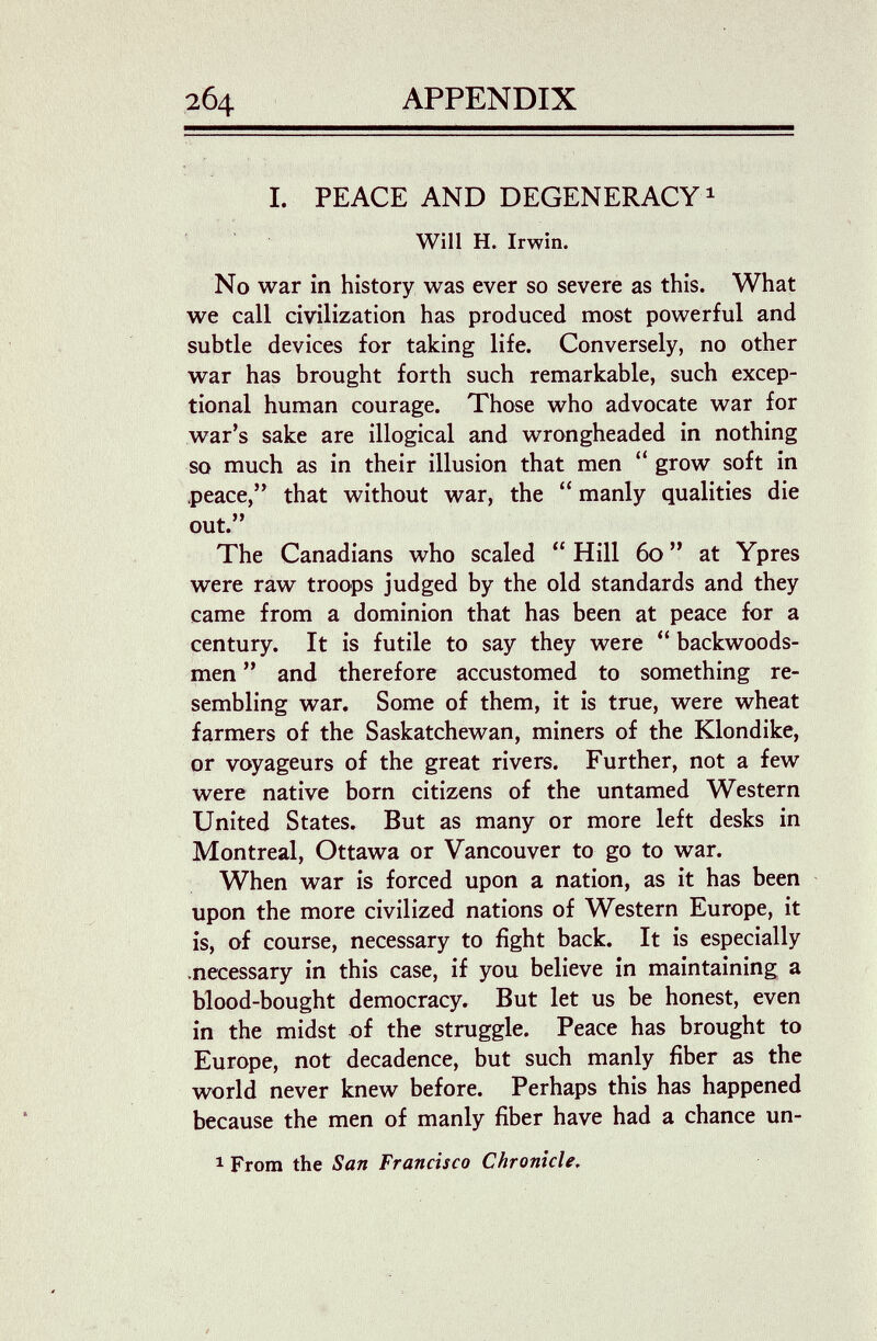 204 APPENDIX I. PEACE AND DEGENERACY^ Will H. Irwin. No war in history was ever so severe as this. What we call civilization has produced most powerful and subtle devices for taking life. Conversely, no other war has brought forth such remarkable, such excep¬ tional human courage. Those who advocate war for war's sake are illogical and wrongheaded in nothing so much as in their illusion that men  grow soft in peace, that without war, the  manly qualities die out. The Canadians who scaled  Hill 60  at Ypres were raw troops judged by the old standards and they came from a dominion that has been at peace for a century. It is futile to say they were  backwoods¬ men  and therefore accustomed to something re¬ sembling war. Some of them, it is true, were wheat farmers of the Saskatchewan, miners of the Klondike, or voyageurs of the great rivers. Further, not a few were native born citizens of the untamed Western United States. But as many or more left desks in Montreal, Ottawa or Vancouver to go to war. When war is forced upon a nation, as it has been upon the more civilized nations of Western Europe, it is, of course, necessary to fight back. It is especially .necessary in this case, if you believe in maintaining a blood-bought democracy. But let us be honest, even in the midst of the struggle. Peace has brought to Europe, not decadence, but such manly fiber as the world never knew before. Perhaps this has happened because the men of manly fiber have had a chance un- 1 From the San Francisco Chronicle,
