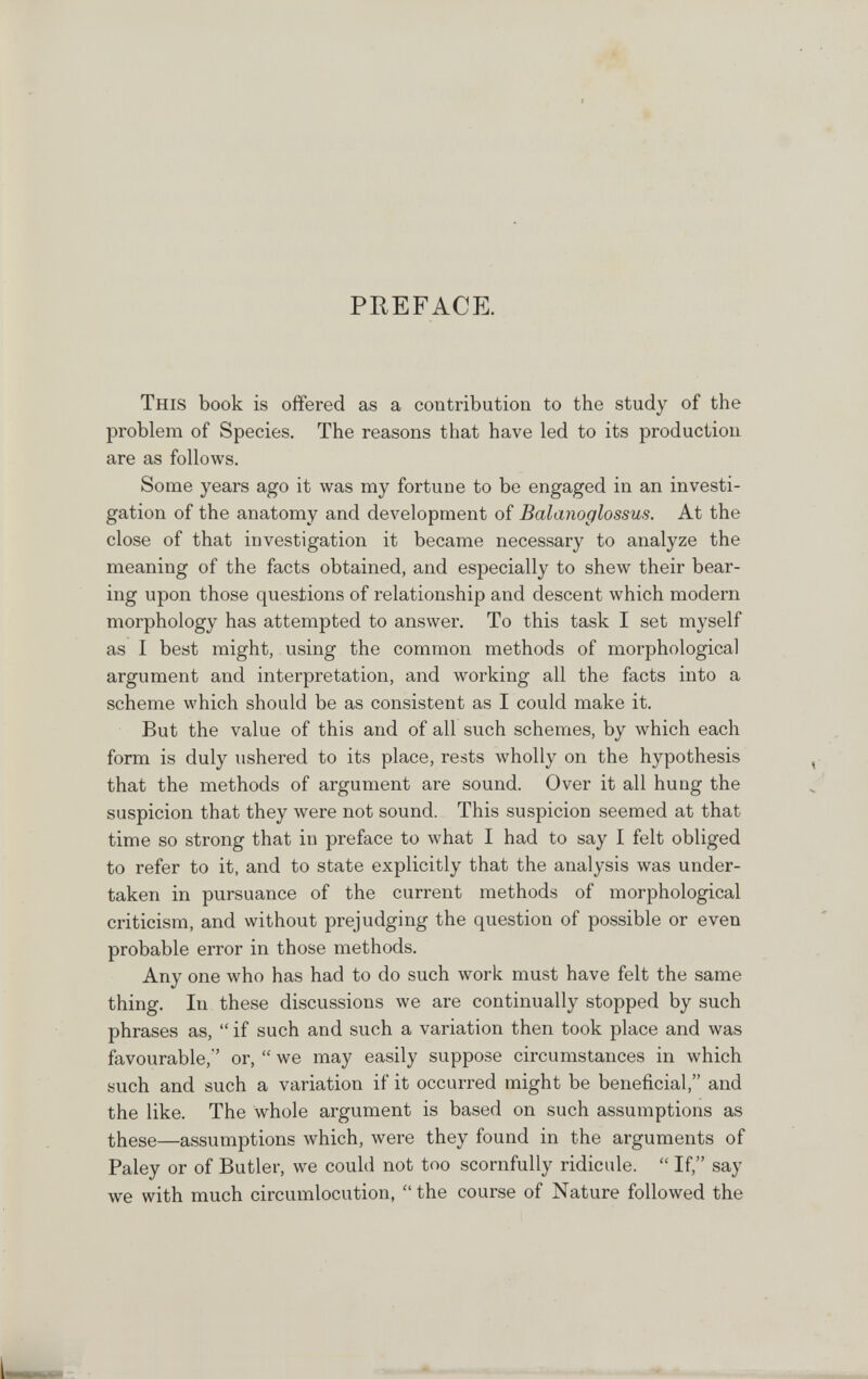 PREFACE. This book is offered as a contribution to the study of the problem of Species. The reasons that have led to its production are as follows. Some years ago it was my fortune to be engaged in an investi¬ gation of the anatomy and development of Balanoglossus. At the close of that investigation it became necessary to analyze the meaning of the facts obtained, and especially to shew their bear¬ ing upon those questions of relationship and descent which modern morphology has attempted to answer. To this task I set myself as I best might, using the common methods of morphological argument and interpretation, and working all the facts into a scheme which should be as consistent as I could make it. But the value of this and of all such schemes, by which each form is duly ushered to its place, rests wholly on the hypothesis that the methods of argument are sound. Over it all hung the suspicion that they were not sound. This suspicion seemed at that time so strong that in preface to what I had to say I felt obliged to refer to it, and to state explicitly that the analysis was under¬ taken in pursuance of the current methods of morphological criticism, and without prejudging the question of possible or even probable error in those methods. Any one who has had to do such work must have felt the same thing. In these discussions we are continually stopped by such phrases as,  if such and such a variation then took place and was favourable,' or,  we may easily suppose circumstances in which such and such a variation if it occurred might be beneficial, and the like. The whole argument is based on such assumptions as these—assumptions which, were they found in the arguments of Paley or of Butler, we could not too scornfully ridicule.  If, say we with much circumlocution,  the course of Nature followed the