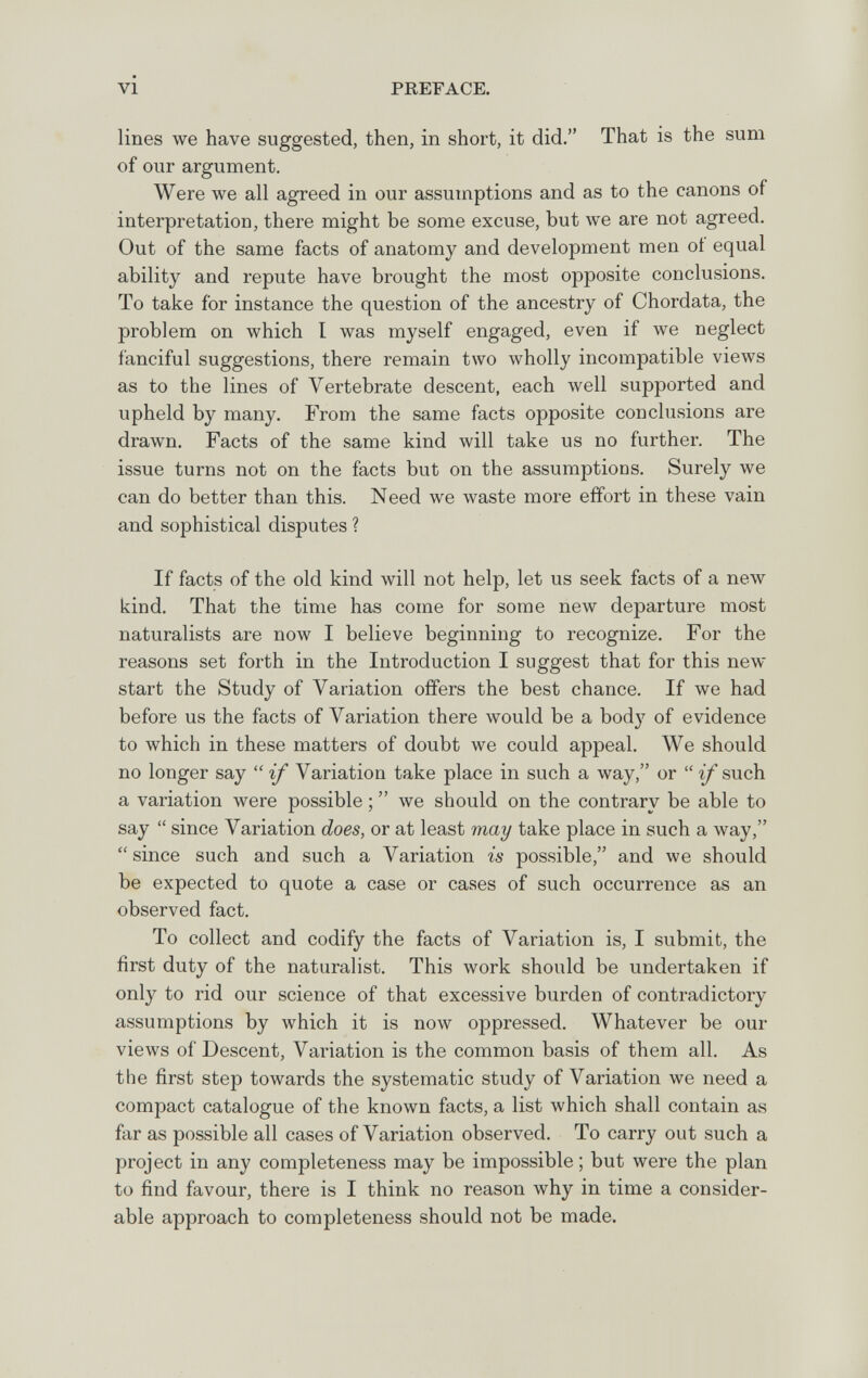 VI PREFACE. lines we have suggested, then, in short, it did. That is the sum of our argument. Were we all agreed in our assumptions and as to the canons of interpretation, there might be some excuse, but we are not agreed. Out of the same facts of anatomy and development men oí equal ability and repute have brought the most opposite conclusions. To take for instance the question of the ancestry of Chordata, the problem on which I was myself engaged, even if we neglect fanciful suggestions, there remain two wholly incompatible views as to the lines of Vertebrate descent, each well supported and upheld by many. Б^от the same facts opposite conclusions are drawn. Facts of the same kind will take us no further. The issue turns not on the facts but on the assumptioDS. Surely we can do better than this. Need we waste more effort in these vain and sophistical disputes ? If facts of the old kind will not help, let us seek facts of a new kind. That the time has come for some new departure most naturalists are now I believe beginning to recognize. For the reasons set forth in the Introduction I suggest that for this new start the Study of Variation offers the best chance. If we had before us the facts of Variation there would be a body of evidence to which in these matters of doubt we could appeal. We should no longer say  if Variation take place in such a way, or  ^such a variation were possible ;  we should on the contrary be able to say  since Variation does, or at least may take place in such a way, since such and such a Variation is possible, and we should be expected to quote a case or cases of such occurrence as an observed fact. To collect and codify the facts of Variation is, I submit, the first duty of the naturalist. This work should be undertaken if only to rid our science of that excessive burden of contradictory assumptions by which it is now oppressed. Whatever be our views of Descent, Variation is the common basis of them all. As the first step towards the systematic study of Variation we need a compact catalogue of the known facts, a list which shall contain as far as possible all cases of Variation observed. To carry out such a project in any completeness may be impossible; but were the plan to find favour, there is I think no reason why in time a consider¬ able approach to completeness should not be made.