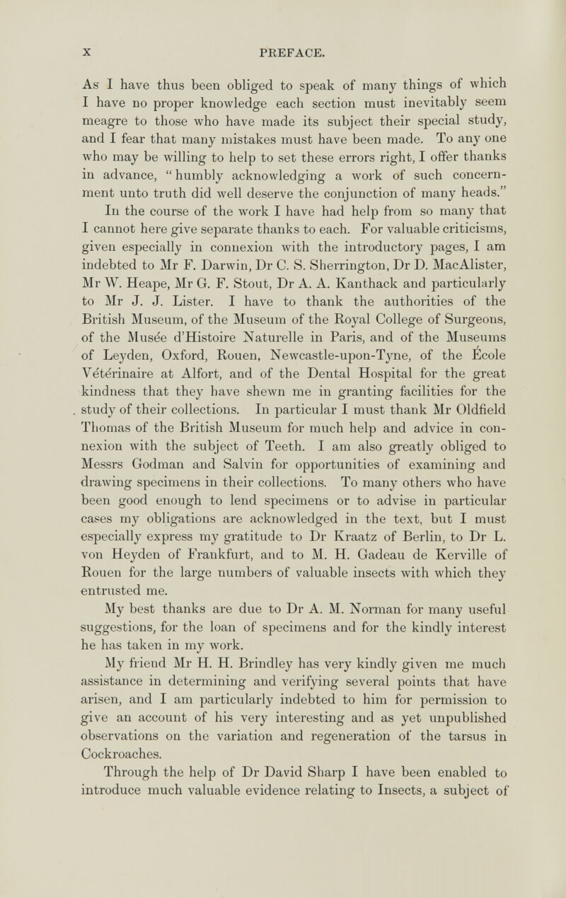 X PREFACE. As I have thus been obliged to speak of many things of which I have no proper knowledge each section must inevitably seem meagre to those who have made its subject their special study, and I fear that many mistakes must have been made. To any one who may be willing to help to set these errors right, I offer thanks in advance,  humbly acknowledging a work of such concern¬ ment unto truth did well deserve the conjunction of many heads. In the course of the work I have had help from so many that I cannot here give separate thanks to each. For valuable criticisms, given especially in connexion with the introductory pages, I am indebted to Mr F. Darwin, Dr С. S. Sherrington, Dr D. MacAlister, Mr W. Heape, Mr G. F. Stout, Dr A. A. Kanthack and particularly to Mr J. J. Lister. I have to thank the authorities of the British Museum, of the Museum of the Royal College of Surgeons, of the Musée d'Histoire Naturelle in Paris, and of the Museums / of Leyden, Oxford, Rouen, Newcastle-upon-Tj^ne, of the Ecole Vétérinaire at Alfort, and of the Dental Hospital for the great kindness that they have shewn me in granting facilities for the study of their collections. In particular I must thank Mr Oldfield Thomas of the British Museum for much help and advice in con¬ nexion with the subject of Teeth. I am also greatly obliged to Messrs Godman and Salvin for opportunities of examining and drawing specimens in their collections. To many others who have been good enough to lend specimens or to advise in particular cases my obligations are acknowledged in the text, but I must especially express my gratitude to Dr Kraatz of Berlin, to Dr L. von Heyden of Frankfurt, and to M. H. Gadeau de Kerville of Rouen for the large numbers of valuable insects with which they entrusted me. My best thanks are due to Dr A. M. Norman for many useful suggestions, for the loan of specimens and for the kindly interest he has taken in my work. My friend Mr H. H. Brindley has very kindly given me much assistance in determining and verifying several points that have arisen, and I am particularly indebted to him for permission to give an account of his very interesting and as yet unpublished observations on the variation and regeneration of the tarsus in Cockroaches. Through the help of Dr David Sharp I have been enabled to introduce much valuable evidence relating to Insects, a subject of