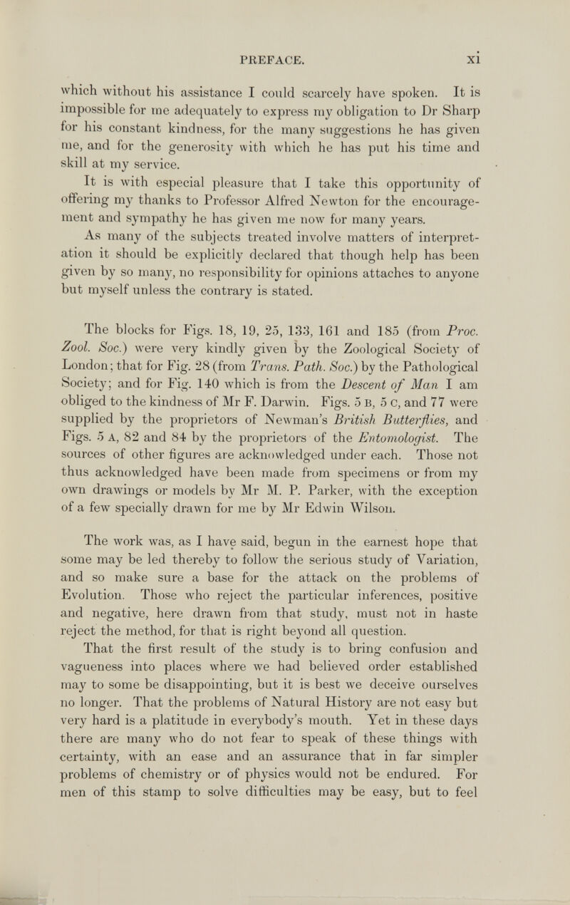 PREFACE. XI which without his assistance I could scarcely have spoken. It is impossible for ine adequately to express my obligation to Dr Sharp for his constant kindness, for the many suggestions he has given me, and for the generosity with which he has put his time and skill at my service. It is with especial pleasure that I take this opportunity of offering my thanks to Professor Alfred Newton for the encourage¬ ment and sympathy he has given me now for many years. As many of the subjects treated involve matters of interpret¬ ation it should be explicitly declared that though help has been given by so many, no responsibility for opinions attaches to anyone but myself unless the contrary is stated. The blocks for Figs. 18, 19, 25, 133, 161 and 185 (from Proc. Zool. Soc.) were very kindly given by the Zoological Society of London; that for Fig. 28 (from Trans. Path. Soc.) by the Pathological Society; and for Fig. 140 which is from the Descent of Man I am obliged to the kindness of Mr F. Darwin. Figs. 5 в, 5 С, and 77 were supplied by the proprietors of Newman's British Butterflies, and Figs. 5 A, 82 and 84 by the proprietors of the Entomologist. The sources of other figures are acknowledged under each. Those not thus acknowledged have been made from specimens or from my own drawings or models by Mr M. P. Parker, with the exception of a few specially drawn for me by Mr Edwin Wilson. The work was, as I have said, begun in the earnest hope that some may be led thereby to follow the serious study of Variation, and so make sure a base for the attack on the problems of Evolution. Those who reject the particular inferences, positive and negative, here drawn from that study, must not in haste reject the method, for that is right be3'ond all question. That the first result of the study is to bring confusion and vagueness into places where we had believed order established may to some be disappointing, but it is best we deceive ourselves no longer. That the problems of Natural History are not easy but very hard is a platitude in everybody's mouth. Yet in these days there are many who do not fear to speak of these things with certainty, with an ease and an assurance that in far simpler problems of chemistry or of physics would not be endured. For men of this stamp to solve difficulties may be easy, but to feel