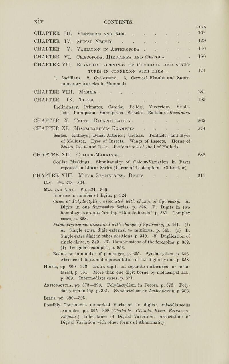XIV CONTENTS. page CHAPTER III. Vertebrìe and Ribs CHAPTER IV. Spinal Nerves CHAPTER V. Variation in Arthropoda .... CHAPTER VI. СнжторосА, Hirüdinea and Cestoda CHAPTER VII. Branchial openings op Chordata and struc tures in connexion with them . 1. Ascidians. 2. Cyclostomi. 3. Cervical Fistulœ and Super numerary Auricles in Mammals CHAPTER VIII. Маммж CHAPTER IX. Teeth Preliminary. Primates. Canidae. Felidae. Viverridae. Muste lidae. Pinnipedia. Marsupialia. Selachii. Eadulas of Buccinum CHAPTER X. Teeth—Recapitulation CHAPTER XI. Miscellaneous Examples .... Scales. Kidneys; Eenal Arteries; Ureters. Tentacles and Eyes of Mollusca. Eyes of Insects. Wings of Insects. Horns of Sheep, Goats and Deer. Perforations of shell of Haliotis. CHAPTER XII. Colour-Markings 288 Ocellar Markings. Simultaneity of Colour-Variation in Parts repeated in Linear Series (Larvae of Lepidoptera : Chitonidœ) CHAPTER XIII. Minor Symmetries; Digits . . . .311 Cat. Pp. 313—324. Man and Apes. Pp. 324—360. Increase in number of digits, p. 324. Cases of Polydactylism associated with change of Symmetry. A. Digits in one Successive Series, p. 326. B. Digits in two homologous groups forming Double-hands, p. 331. Complex cases, p. 338. Polydactylism not associated with change of Symmetry, p. 344. (1) A. Single extra digit external to minimus, p. 345. (1) B. Single extra digit in other positions, p. 349. (2) Duplication of single digits, p. 349. (3) Combinations of the foregoing, p. 352. (4) Irregular examples, p. 353. Reduction in number of phalanges, p. 355. Syndactylism, p. 356. Absence of digits and representation of two digits by one, p. 358. HoKSE, pp. 360—373. Extra digits on separate metacarpal or meta¬ tarsal, p. 361. More than one digit borne by metacarpal III., p. 369. Intermediate cases, p. 371. Aetiodacttla, pp. 373—390. Polydactylism in Pecora, p. 373. Poly¬ dactylism in Pig, p. 381. Syndactylism in Artiodactyla, p. 383. BiBDS, pp. 390—395. Possibly Continuous numerical Variation in digits : miscellaneous examples, pp. 395—398 (Chalcides. Cistudo. Rissa. Erinaceus. Elephas.) Inheritance of Digital Variation. Association of Digital Variation with other forms of Abnormality. 129 146 156 171 181 195 265