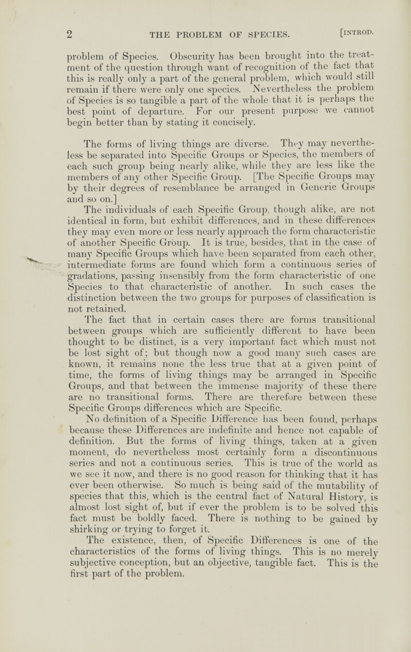 2 THE PROBLEM OF SPECIES. [iNTROD. problem of Species. Obscurity has been brought into the treat¬ ment of the question through want of recognition of the fact that this is really only a part of the general problem, which would still remain if there were only one species. Nevertheless the problem of Species is so tangible a part of the whole that it is perhaps the best point of departure. For our present purpose луе cannot begin better than by stating it concisely. The forms of living things are diverse. They may neverthe¬ less be separated into Specific Groups or Species, the members of each such group being nearly alike, while they are less like the members of any other Specific Group. [The Specific Groups may by their degrees of resemblance be arranged in Generic Groups and so on.] The individuals of each Specific Group, though alike, are not identical in form, but exhibit differences, and in these differences they may even more or less nearly approach the form characteristic of another Specific Group. It is true, besides, that in the case of many Specific Groups which have been separated from each other, intermediate forms are found which form a continuous series of gradations, passing insensibly from the form characteristic of one Species to that characteristic of another. In such cases the distinction between the two groups for purposes of classification is not retained. The fact that in certain cases there are fonns transitional between groups which are sufficiently different to have been thought to be distinct, is a very important fact which must not be lost sight of; but though now a good many such cases are known, it remains none the less true that at a given point of time, the forms of living things may be arranged in Specific Groups, and that between the immense majority of these there are no transitional forms. There are therefore between these Specific Groups differences which are Specific. No definition of a Specific Difference has been found, perhaps because these Differences are indefinite and hence not capable of definition. But the forms of living things, taken at a given moment, do nevertheless most certainly form a discontinuous series and not a continuous series. This is true of the world as we see it now, and there is no good reason for thinking that it has ever been otherwise. So much is being said of the mutability of species that this, which is the central fact of Natural History, is almost lost sight of, but if ever the problem is to be solved this fact must be boldly faced. There is nothing to be gained by shirking or trying to forget it. The existence, then, of Specific Differences is one of the characteristics of the forms of living things. This is no merely subjective conception, but an objective, tangible fact. This is the first part of the problem.