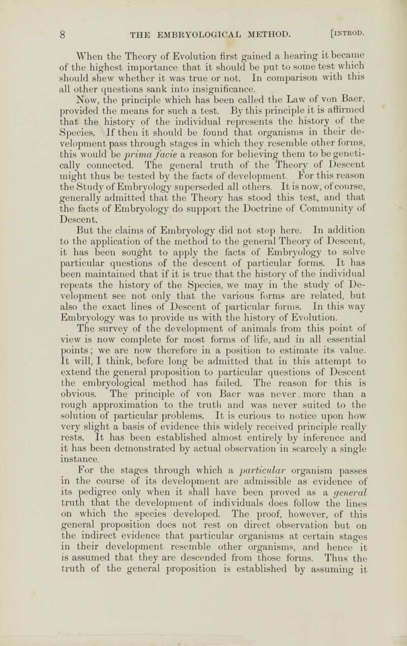 8 THE EMBRYOLOGICAL METHOD. [iNTROD. When the Theory of Evolution first gained a hearing it became of the highest importance that it should be put to some test which should shew whether it was true or not. In comparison with this all other questions sank into insignificance. Now, the principle which has been called the Law of von Baer, provided the means for such a test. By this principle it is affirmed that the history of the individual represents the history of the Species. If then it should be found that organisms in their de¬ velopment pass through stages in which they resemble other forms, this would be prima facie a reason for believing them to be geneti¬ cally connected. The general truth of the Theory of Descent might thus be tested by the facts of development. For this reason the Study of Embryology superseded all others. It is now, of course, generally admitted that the Theory has stood this test, and that the facts of Embryology do support the Doctrine of Community of Descent. But the claims of Embryology did not stop here. In addition to the application of the method to the general Theory of Descent, it has been sought to apply the facts of Embryology to solve particular questions of the descent of particular forms. It has been maintained that if it is true that the history of the individual repeats the history of the Species, we may in the study of De¬ velopment see not only that the various forms are related, but also the exact lines of Descent of particular forms. In this way Embryology was to provide us with the history of Evolution. The survey of the development of animals from this point of view is now complete for most forms of life, and in all essential points ; we are now therefore in a position to estimate its value. It will, I think, before long be admitted that in this attempt to extend the general proposition to particular questions of Descent the embryological method has failed. The reason for this is obvious. The principle of von Baer was never more than a rough approximation to the truth and was never suited to the solution of particular problems. It is curious to notice upon how very slight a basis of evidence this widely received principle really rests. It has been established almost entirely by inference and it has been demonstrated by actual observation in scarcely a single instance. For the stages through which a particular organism passes in the course of its development are admissible as evidence of its pedigree only when it shall have been proved as a general truth that the development of individuals does follow the lines on which the species developed. The proof, however, of this general proposition does not rest on direct observation but on the indirect evidence that particular organisms at certain stages in their development resemble other organisms, and hence it is assumed that they are descended from those forms. Thus the truth of the general proposition is established by assuming it