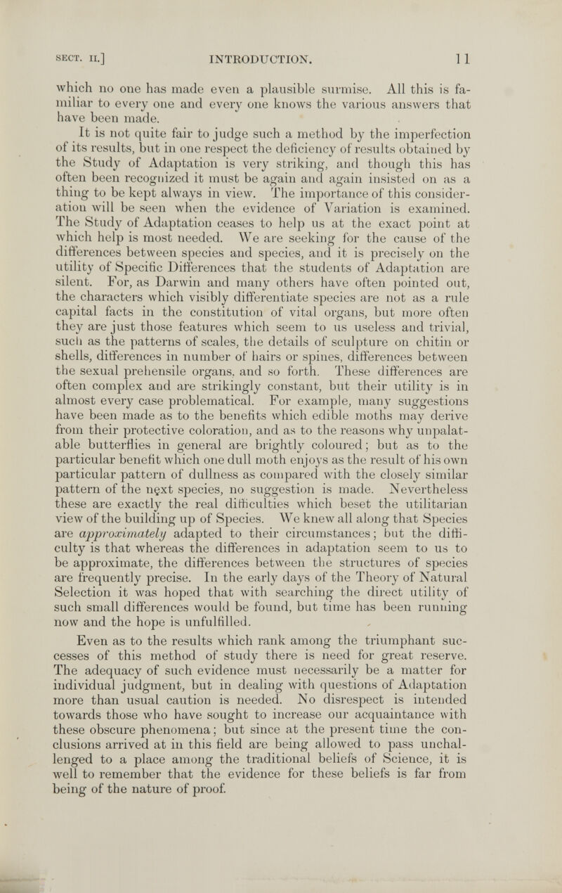 SECT. II.] INTRODUCTION. 11 which no one has made even a plausible surmise. All this is fa¬ miliar to every one and every one knows the various answers that have been made. It is not quite fair to judge such a method by the imperfection of its results, but in one respect the deficiency of results obtained by the Study of Adaptation is very striking, and though this has often been recognized it must be again and again insisted on as a thing to be kept always in view. The importance of this consider¬ ation will be seen when the evidence of Variation is examined. The Study of Adaptation ceases to help us at the exact point at which help is most needed. We are seeking for the cause of the differences between species and species, and it is precisely on the utility of Specific Differences that the students of Adaptation are silent. For, as Darwin and many others have often pointed out, the characters which visibly differentiate species are not as a rule capital facts in the constitution of vital organs, but more often they are just those features which seem to us useless and trivial, such as the patterns of scales, tlie details of sculpture on chitin or shells, differences in number of hairs or spines, differences between the sexual preliensile organs, and so forth. These differences are often complex and are strikingly constant, but their utility is in almost every case problematical. For example, many suggestions have been made as to the benefits which edible moths may derive from their protective coloration, and as to the reasons why unpalat¬ able butterflies in general are brightly coloured ; but as to the particular benefit which one dull moth enjoys as the result of his own particular pattern of dullness as compared with the closely similar pattern of the n§xt species, no suggestion is made. Nevertheless these are exactly the real difficulties which beset the utilitarian view of the building up of Species. We knew all along that Species are approximately adapted to their circumstances; but the diffi¬ culty is that whereas the differences in adaptation seem to us to be approximate, the differences between the structures of species are frequently precise. In the early days of the Theory of Natural Selection it was hoped that with searching the direct utility of such small differences would be found, but time has been running now and the hope is unfulfilled. Even as to the results which rank among the triumphant suc¬ cesses of this method of study there is need for great reserve. The adequacy of such evidence must necessarily be a matter for individual judgment, but in dealing with questions of Adaptation more than usual caution is needed. No disrespect is intended towards those Avho have sought to increase our acquaintance with these obscure phenomena ; but since at the present time the con¬ clusions arrived at in this field are being allowed to pass unchal¬ lenged to a place among the traditional beliefs of Science, it is well to remember that the evidence for these beliefs is far from being of the nature of proof.