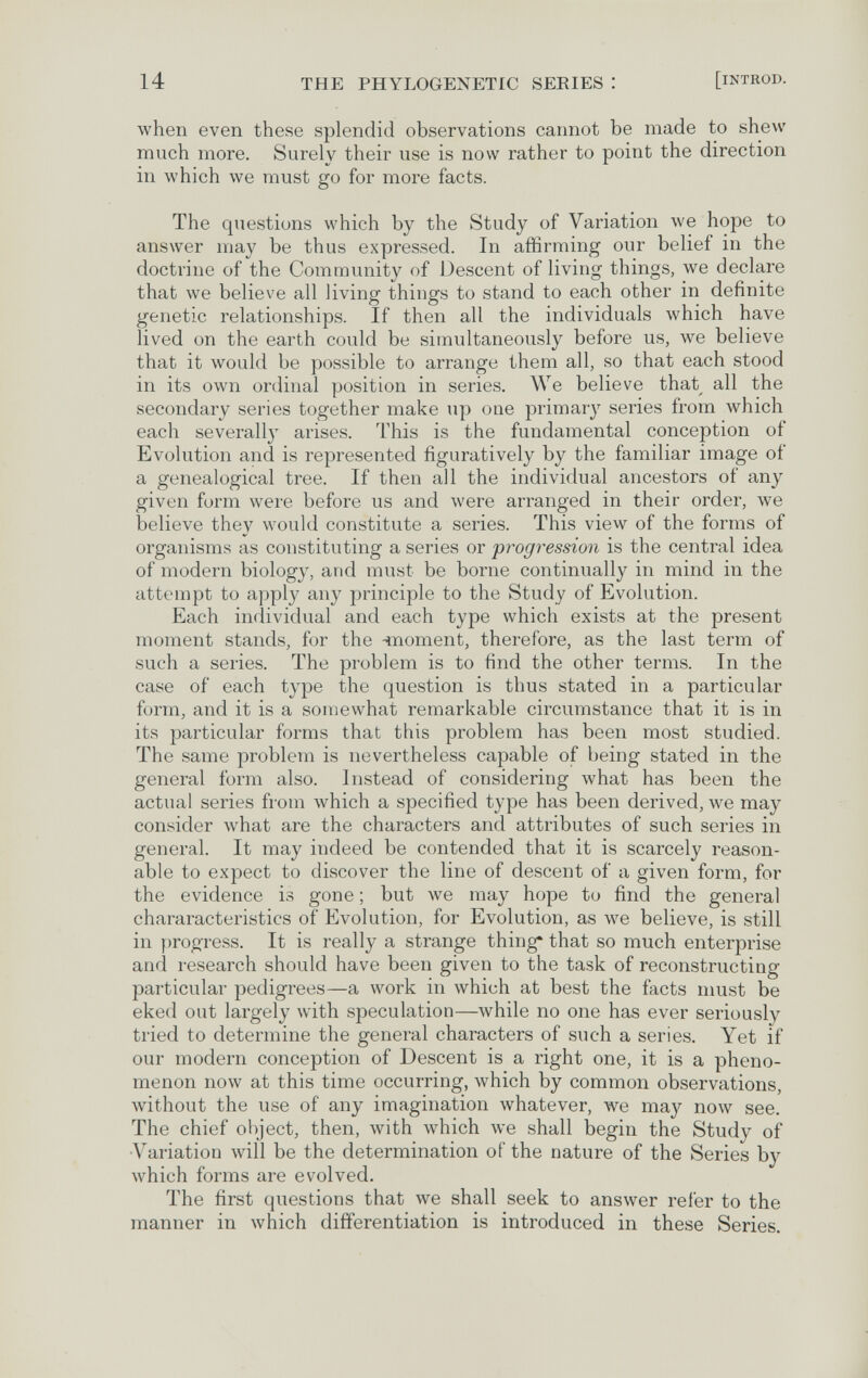 14 THE PHYLOGENETIC SERIES I [iNTROD. when even these splendid observations cannot be made to shew much more. Surely their use is now rather to point the direction in which we must go for more facts. The questions which by the Study of Variation we hope to answer may be thus expressed. In affirming our belief in the doctrine of the Community of Descent of living things, we declare that we believe all living things to stand to each other in definite genetic relationships. If then all the individuals which have lived on the earth could be simultaneously before us, we believe that it would be possible to arrange them all, so that each stood in its own ordinal position in series. We believe that all the secondary series together make up one primar}'^ series from which each severall}' arises. This is the fundamental conception of Evolution and is represented figuratively by the familiar image of a genealogical tree. If then all the individual ancestors of any given form were before us and were arranged in their order, we believe they would constitute a series. This view of the forms of organisms as constituting a series or progression is the central idea of modern biology, and must be borne continually in mind in the attempt to apply any principle to the Study of Evolution. Each individual and each type which exists at the present moment stands, for the 4noment, therefore, as the last term of such a series. The problem is to find the other terms. In the case of each type the question is thus stated in a particular form, and it is a somewhat remarkable circumstance that it is in its particular forms that this problem has been most studied. The same problem is nevertheless capable of being stated in the general form also. Instead of considering what has been the actual series from which a specified type has been derived, we may consider what are the characters and attributes of such series in general. It may indeed be contended that it is scarcely reason¬ able to expect to discover the line of descent of a given form, for the evidence is gone ; but we may hope to find the general chararacteristics of Evolution, for Evolution, as we believe, is still in progress. It is really a strange thing* that so much enterprise and research should have been given to the task of reconstructing particular pedigrees—a work in which at best the facts must be eked out largely with speculation—while no one has ever seriously tried to determine the general characters of such a series. Yet if our modern conception of Descent is a right one, it is a pheno¬ menon now at this time occurring, which by common observations, without the use of any imagination whatever, we may now see. The chief ol)ject, then, with which we shall begin the Study of •Variation will be the determination of the nature of the Series by which forms are evolved. The first questions that we shall seek to answer refer to the manner in which differentiation is introduced in these Series.