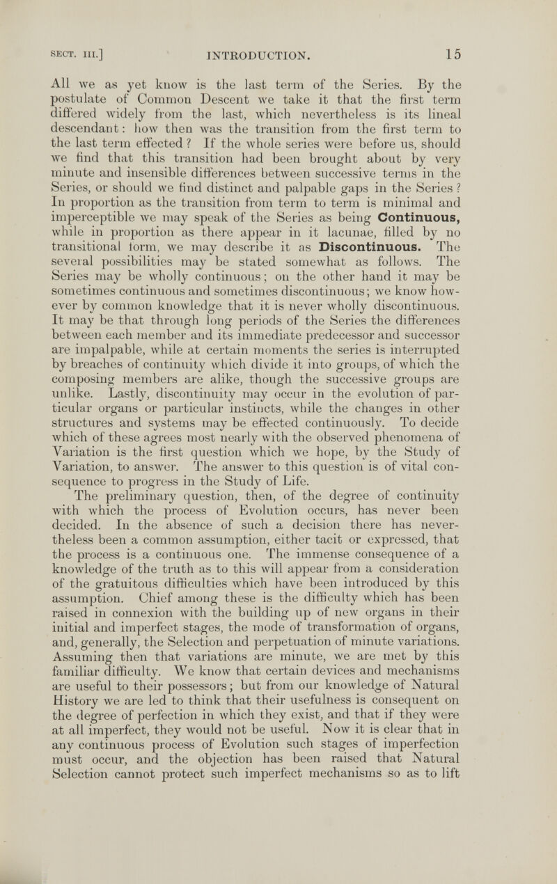 SECT. III.] INTRODUCTION. 15 All we as yet know is the last term of the Series. By the postulate of Common Descent we take it that the first term differed widely from the last, which nevertheless is its lineal descendant : how then was the transition from the first term to the last terra effected ? If the whole series were before us, should we find that this transition had been brought about by very minute and insensible differences between successive terms in the Series, or should we find distinct and palpable gaps in the Series ? In proportion as the transition from term to term is minimal and imperceptible we may speak of the Series as being Continuous, while in proportion as there appear in it lacunae, filled by no transitional iorm, we may describe it as Discontinuous. The several possibilities may be stated somewhat as follows. The Series may be wholly continuous; on the other hand it may be sometimes continuous and sometimes discontinuous; we know how¬ ever by common knowledge that it is never wholly discontinuous. It may be that through long periods of the Series the differences between each member and its immediate predecessor and successor are impalpable, while at certain moments the series is interrupted by breaches of continuity wliich divide it into groups, of which the composing members are alike, though the successive groups are unlike. Lastly, discontinuity may occur in the evolution of par¬ ticular organs or particular instincts, while the changes in other structures and systems may be effected continuously. To decide which of these agrees most nearly with the observed phenomena of Variation is the first question which we hope, by the Study of Variation, to answer. The answer to this question is of vital con¬ sequence to progress in the Study of Life. The preliminary question, then, of the degree of continuity with which the process of Evolution occurs, has never been decided. In the absence of such a decision there has never¬ theless been a common assumption, either tacit or expressed, that the process is a continuous one. The immense consequence of a knowledge of the truth as to this will appear from a consideration of the gratuitous difficulties which have been introduced by this assumption. Chief among these is the difficulty which has been raised in connexion with the building up of new organs in their initial and imperfect stages, the mode of transformation of organs, and, generally, the Selection and perpetuation of minute variations. Assuming then that variations are minute, we are met by this familiar ditficulty. We know that certain devices and mechanisms are useful to their possessors; but from our knowledge of Natural History we are led to think that their usefulness is consequent on the degree of perfection in which they exist, and that if they were at all imperfect, they would not be useful. Now it is clear that in any continuous process of Evolution such stages of imperfection must occur, and the objection has been raised that Natural Selection cannot protect such imperfect mechanisms so as to lift