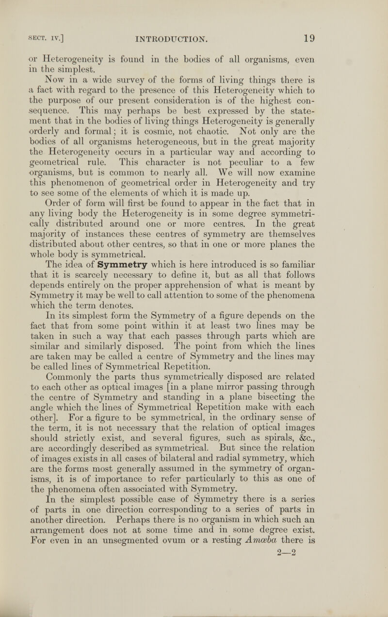 •SECT. IV.] INTRODUCTION. 19 or Heterogeneity is found in the bodies of all organisms, even in the simplest. Now in a wide survey of the forms of living things there is a fact with regard to the presence of this Heterogeneity which to the purpose of our present consideration is of the highest con¬ sequence. This may perhaps be best expressed by the state¬ ment that in the bodies of living things Heterogeneity is generally orderly and formal ; it is cosmic, not chaotic. Not only are the bodies of all organisms heterogeneous, but in the great majority the Heterogeneity occurs in a particular way and according to geometrical rule. This character is not peculiar to a few organisms, but is common to nearly all. We will now examine this phenomenon of geometrical order in Heterogeneity and try to see some of the elements of which it is made up. Order of form will first be found to appear in the fact that in any living body the Heterogeneity is in some degree symmetri¬ cally distributed around one or more centres. In the great majority of instances these centres of symmetry are themselves distributed about other centres, so that in one or more planes the whole body is symmetrical. The idea of Symmetry which is here introduced is so familiar that it is scarcely necessary to define it, but as all that follows depends entirely on the proper apprehension of what is meant by Symmetry it may be well to call attention to some of the phenomena Avhich the term denotes. In its simplest form the Symmetry of a figure depends on the fact that from some point within it at least two lines may be taken in such a way that each passes through parts which are similar and similarly disposed. The point from which the lines are taken may be called a centre of Symmetry and the lines may be called lines of Symmetrical Repetition. Commonly the parts thus symmetrically disposed are related to each other as optical images [in a plane mirror passing through the centre of Symmetry and standing in a plane bisecting the angle which the lines of Symmetrical Repetition make with each other]. For a figure to be symmetrical, in the ordinary sense of the term, it is not necessary that the relation of optical images should strictly exist, and several figures, such as spirals, &c., are accordingly described as symmetrical. But since the relation of images exists in all cases of bilateral and radial symmetry, which are the forms most generally assumed in the symmetry of organ¬ isms, it is of importance to refer particularly to this as one of the phenomena often associated with Symmetry. In the simplest possible case of Symmetry there is a series of parts in one direction corresponding to a series of parts in another direction. Perhaps there is no organism in which such an arrangement does not at some time and in some degree exist. For even in an unsegmented ovum or a resting Amœba there is 2—2