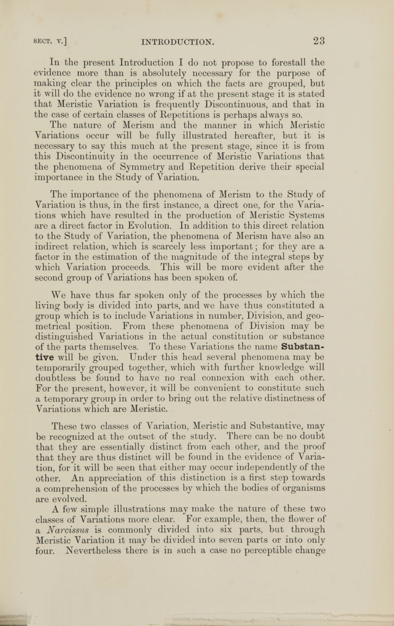 SECT, v.] INTRODUCTION. 23 In the present Introduction I do not propose to forestall the evidence more than is absolutely necessary for the purpose of making clear the principles on which the facts are grouped, but it will do the evidence no wrong if at the present stage it is stated that Meristic Variation is frequently Discontinuous, and that in the case of certain classes of Repetitions is perhaps always so. The nature of Merism and the manner in which Meristic Variations occur will be fully illustrated hereafter, but it is necessary to say this much at the present stage, since it is from this Discontinuity in the occurrence of Meristic Variations that the phenomena of Symmetry and Repetition derive their special importance in the Study of Variation. The importance of the phenomena of Merism to the Study of Variation is thus, in the first instance, a direct one, for the Varia¬ tions which have resulted in the production of Meristic Systems are a direct factor in Evolution. In addition to this direct relation to the Study of Variation, the phenomena of Merism have also an indirect relation, which is scarcely less important ; for they are a factor in the estimation of the magnitude of the integral steps by which Variation proceeds. This will be more evident after the second group of Variations has been spoken of We have thus far spoken only of the processes by which the living body is divided into parts, and we have thus constituted a group which is to include Variations in number, Division, and geo¬ metrical position. From these phenomena of Division may be distinguished Variations in the actual constitution or substance of the parts themselves. To these Variations the name Substan¬ tive will be given. Under this head several phenomena may be temporarily grouped together, Avhich with further knowledge will doubtless be found to have no real connexion with each other. For the present, however, it Avill be convenient to constitute such a temporary group in order to bring out the relative distinctness of Variations which are Meristic. These two classes of Variation, Meristic and Substantive, may be recognized at the outset of the study. There can be no doubt that they are essentially distinct from each other, and the proof that they are thus distinct will be found in the evidence of Varia¬ tion, for it will be seen that either may occur independently of the other. An appreciation of this distinction is a first step towards a comprehension of the processes by which the bodies of organisms are evolved. A few simple illustrations may make the nature of these two classes of Variations more clear. For example, then, the flower of a Narcissus is commonly divided into six parts, but through Meristic Variation it may be divided into seven parts or into only four. Nevertheless there is in such a case no perceptible change