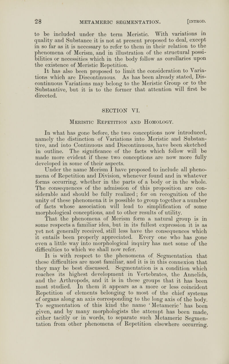 28 METAMERIC SEGMENTATION. [iNTROD. to be included under the term Meristic. With variations in quality and Substance it is not at present proposed to deal, except in so far as it is necessary to refer to them in their relation to the phenomena of Merism, and in illustration of the structural possi¬ bilities or necessities which in the body follow as corollaries upon the existence of Meristic Repetition. It has also been proposed to limit the consideration to Varia¬ tions which are Discontinuous. As has been already stated, Dis¬ continuous Variations may belong to the Meristic Group or to the Substantive, but it is to the former that attention will first be directed. SECTION VI. Meristic Repetition and Homology. In what has gone before, the two conceptions now introduced, namely the distinction of Variations into Meristic and Substan¬ tive, and into Continuous and Discontinuous, have been sketched in outline. The significance of the facts which follow Avill be made more evident if these two conceptions are now more fully developed in some of their aspects. Under the name Merism I have proposed to include all pheno¬ mena of Repetition and Division, whenever found and in whatever forms occurring, whether in the parts of a body or in the whole. The consequences of the admission of this proposition are con¬ siderable and should be fully realized ; for on recognition of the unity of these phenomena it is possible to group together a number of facts whose association will lead to simplification of some morphological conceptions, and to other results of utility. That the phenomena of Merism form a natural group is in some respects a familiar idea, but in its fullest expression it is as yet not generally received, still less have the consequences which it entails been properly appreciated. Every one who has gone even a little way into morphological inquiry has met some of the difficulties to which we shall now refer. It is with respect to the phenomena of Segmentation that these difficulties are most familiar, and it is in this connexion that they may be best discussed. Segmentation is a condition which reaches its highest development in Vertebrates, the Annelids, and the Arthropods, and it is in these groups that it has been most studied. In them it appears as a more or less coincident Repetition of elements belonging to most of the chief systems of organs along an axis corresponding to the long axis of the body. To segmentation of this kind the name ' Metamerie ' has been given, and by many morphologists the attempt has been made, either tacitly or in words, to separate such Metamerie Segmen¬ tation from other phenomena of Repetition elsewhere occurring.