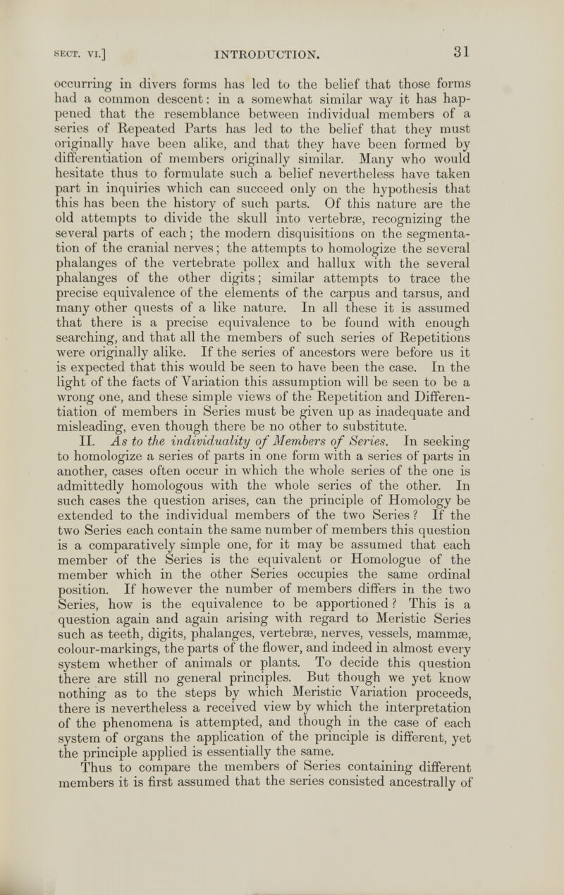 SECT. VI.] INTRODUCTION. 31 occurring in divers forms has led to the belief that those forms had a common descent : in a somewhat similar way it has hap¬ pened that the resemblance between individual members of a series of Repeated Parts has led to the belief that they must originally have been alike, and that they have been formed by differentiation of members originally similar. Many who would hesitate thus to formulate such a belief nevertheless have taken part in inquiries which can succeed only on the hypothesis that this has been the history of such parts. Of this nature are the old attempts to divide the skull into vertebrae, recognizing the several parts of each ; the modern disquisitions on the segmenta¬ tion of the cranial nerves ; the attempts to homologize the several phalanges of the vertebrate pollex and hallux with the several phalanges of the other digits ; similar attempts to trace the precise equivalence of the elements of the carpus and tarsus, and many other quests of a like nature. In all these it is assumed that there is a precise equivalence to be found Avith enough searching, and that all the members of such series of Repetitions were originally alike. If the series of ancestors were before us it is expected that this would be seen to have been the case. In the light of the facts of Variation this assumption will be seen to be a wrong one, and these simple views of the Repetition and Differen¬ tiation of members in Series must be given up as inadequate and misleading, even though there be no other to substitute. II. J.S to the individuality of Members of Series. In seeking to homologize a series of parts in one form with a series of parts in another, cases often occur in which the whole series of the one is admittedly homologous with the whole series of the other. In such cases the question arises, can the principle of Homology be extended to the individual members of the two Series ? If the two Series each contain the same number of members this question is a comparatively simple one, for it may be assumed that each member of the Series is the equivalent or Homologue of the member which in the other Series occupies the same ordinal position. If however the number of members differs in the two Series, how is the equivalence to be apportioned ? This is a question again and again arising with regard to Meristic Series such as teeth, digits, phalanges, vertebrae, nerves, vessels, mammœ, colour-markings, the parts of the flower, and indeed in almost every system whether of animals or plants. To decide this question there are still no general principles. But though we yet know nothing as to the steps by which Meristic Variation proceeds, there is nevertheless a received view by which the interpretation of the phenomena is attempted, and though in the case of each system of organs the application of the principle is different, yet the principle applied is essentially the same. Thus to compare the members of Series containing different members it is first assumed that the series consisted ancestrally of