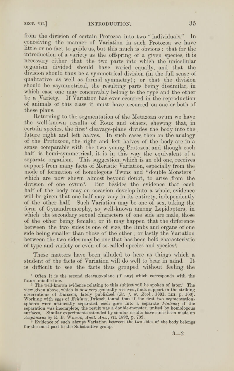 SECT. VII.] INTRODUCTION. 35 from the division of certain Protozoa into two  individuals. In conceiving the manner of Variation in such Protozoa we have little or no fact to guide us, but this much is obvious : that for the introduction of a variety as the offspring of a given species, it is necessary either that the two parts into which the unicellular organism divided should have varied equally, and that the division should thus be a symmetrical division (in the full sense of qualitative as well as formal symmetry) ; or that the . division should be asymmetrical, the resulting parts being dissimilar, in which case one may conceivably belong to the type and the other be a Variety. If Variation has ever occurred in the reproduction of animals of this class it must have occurred on one or both of these plans. Returning to the segmentation of the Metazoan ovum we have the well-known results of Roux and others, shewing that, in certain species, the first^ cleavage-plane divides the body into the future right and left halves. In such cases then on the analogy of the Protozoon, the right and left halves of the body are in a sense comparable with the two young Protozoa, and though each half is hemi-symmetrical, it is in this way the equivalent of a separate organism. This suggestion, which is an old one, receives support from many facts of Meristic Variation, especially from the mode of formation of homologous Twins and double Monsters Avhich are now shewn almost beyond doubt, to arise from the division of one ovum. But besides the evidence that each half of the body may on occasion develop into a whole, evidence will be given that one half may vary in its entirety, independently of the other half Such Variation may be one of sex, taking the form of Gynandromorphy, so well-known among Lepidoptera, in which the secondary sexual characters of one side are male, those of the other being female ; or it may happen that the difference between the two sides is one of size, the limbs and organs of one side being smaller than those of the other ; or lastly the Variation between the two sides may be one that has been held characteristic of type and variety or even of so-called species and species^ These matters have been alluded to here as things which a student of the facts of Variation will do well to bear in mind. It is difficult to see the facts thus grouped without feeling the 1 Often it is the second cleavage-plane (if any) which corresponds with the future middle line. ^ The well-known evidence relating to this subject will be spoken of later. The view given above, which is now very generally received, finds support in the striking observations of Deiesch, lately published {Zt. f. w. ZooL, 1891, lui. p. 160). Working with eggs of Echinus, Driesch found that if the first two segmentation- spheres were artificially separated, each grew into a separate Pluteus ; if the separation was incomplete, the result was a double-monster, united by homologous surfaces. Similar experiments attended by similar results have since been made on Amphioxus by E. B. Wilson, Anat. Anz., vii. 1892, p. 732. ^ Evidence of such abrupt Variation between the two sides of the body belongs for the most part to the Substantive group. 3—2