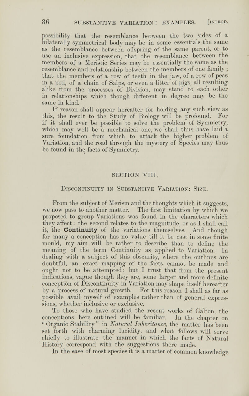 36 SUBSTANTIVE VARIATION : EXAMPLES. [iNTROD. possibility that the resemblance between the two sides of a bilaterally symmetrical body may be in some essentials the same as the resemblance between offspring of the same parent, or to use an inclusive expression, that the resemblance between the members of a Meristic Series may be essentially the same as the resemblance and relationship between the members of one family ; that the members of a row of teeth in the jaw, of a row of peas in a pod, of a chain of Salps, or even a litter of pigs, all resulting alike from the processes of Division, may stand to each other in relationships which though different in degree may be the same in kind. If reason shall appear hereafter for holding any such view as this, the result to the Study of Biology will be profound. For if it shall ever be possible to solve the problem of Symmetry, which may well be a mechanical one, we shall thus have laid a sure foundation from which to attack the higher problem of Variation, and the road through the mystery of Species may thus be found in the facts of Symmetry. SECTION VIII. Discontinuity in Substantive Variation: Size. From the subject of Merism and the thoughts which it suggests, we now pass to another matter. The first limitation by which we proposed to group Variations was found in the characters which they affect : the second relates to the magnitude, or as I shall call it, the Continuity of the variations themselves. And though for many a conception has no value till it be cast in some finite mould, my aim will be rather to describe than to define the meaning of the term Continuity as applied to Variation. In dealing with a subject of this obscurity, where the outlines are doubtful, an exact mapping of the facts cannot be made and ought not to be attempted ; but I trust that from the present indications, vague though they are, some larger and more definite conception of Discontinuity in Variation may shape itself hereafter by a process of natural growth. For this reason I shall as far as possible avail myself of examples rather than of general expres¬ sions, whether inclusive or exclusive. To those who have studied the recent works of Galton, the conceptions here outlined will be familiar. In the chapter on  Organic Stability  in Natural Inheritance, the matter has been set forth with charming lucidity, and what follows will serve chiefly to illustrate the manner in which the facts of Natural History correspond with the suggestions there made. In the ease of most species it is a matter of common knowledge