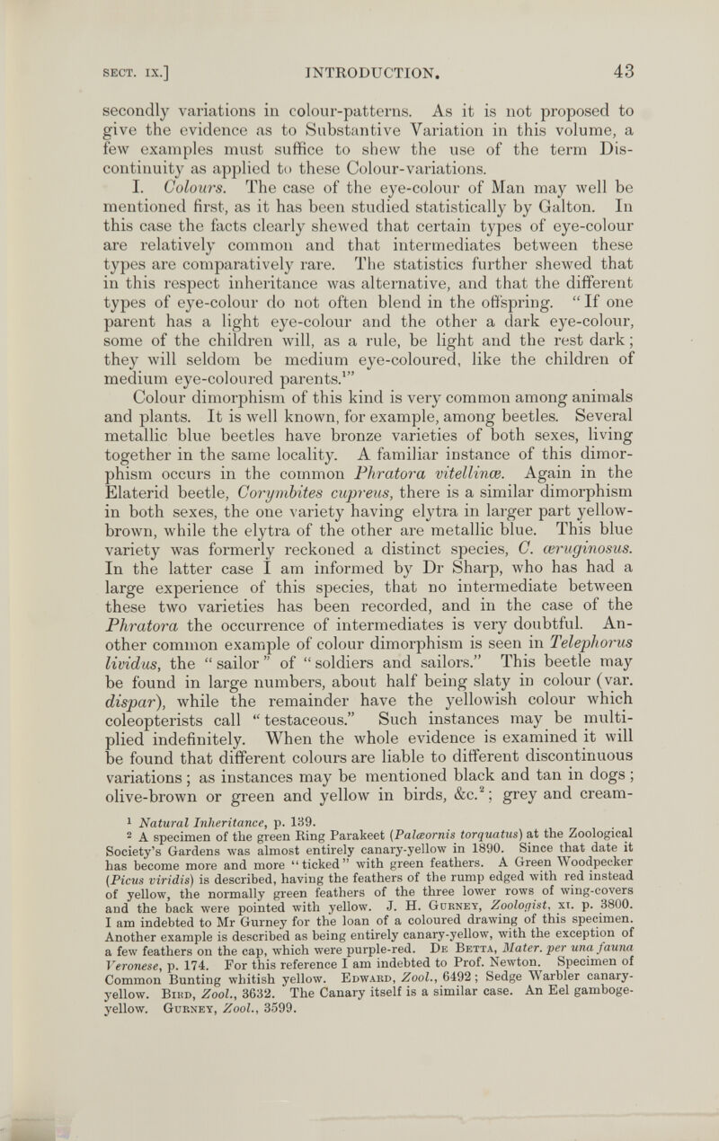 SECT. IX.] INTRODUCTION. 43 secondly variations in colour-patterns. As it is not proposed to give the evidence as to Substantive Variation in this volume, a few examples must suffice to shew the use of the term Dis¬ continuity as applied to these Colour-variations. I. Colours. The case of the eye-colour of Man may well be mentioned first, as it has been studied statistically by Galton. In this case the facts clearly shewed that certain types of eye-colour are relatively common and that intermediates between these types are comparatively rare. The statistics further shewed that in this respect inheritance was alternative, and that the different types of eye-colour do not often blend in the offspring.  If one parent has a light eye-colour and the other a dark eye-colour, some of the children will, as a rule, be light and the rest dark ; they Avill seldom be medium eye-coloured, like the children of medium eye-coloured parents.' Colour dimorphism of this kind is very common among animals and plants. It is well known, for example, among beetles. Several metallic blue beetles have bronze varieties of both sexes, living together in the same locality. A familiar instance of this dimor¬ phism occurs in the common Fhratora vitellinœ. Again in the Elaterid beetle, Corymbites cupreus, there is a similar dimorphism in both sexes, the one ^'ariety having elytra in larger part yellow- brown, while the elytra of the other are metallic blue. This blue variety was formerly reckoned a distinct species, C. œruginosus. In the latter case I am informed by Dr Sharp, луЬо has had a large experience of this species, that no intermediate between these two varieties has been recorded, and in the case of the Phratora the occurrence of intermediates is very doubtful. An¬ other common example of colour dimorphism is seen in Telephorus lividus, the  sailor  of  soldiers and sailors. This beetle may be found in large numbers, about half being slaty in colour (var. dispar), while the remainder have the yellowish colour which coleopterists call  testaceous. Such instances may be multi¬ plied indefinitely. When the whole evidence is examined it will be found that different colours are liable to different discontinuous variations ; as instances may be mentioned black and tan in dogs ; olive-brown or green and yellow in birds, &c.^; grey and cream- ^ Natural Inheritance, p. 139. 2 A specimen of the green Eing Parakeet (Palœornis torquatus) at the Zoological Society's Gardens was almost entirely canary-yellow in 1890. Since that date it has become more and more ticked with green feathers. A Green Woodpecker {Ficus viridis) is described, having the feathers of the rump edged with red instead of yellow, the normally green feathers of the three lower rows of wing-covers and the back were pointed with yellow. J. H. Gürney, Zoologist, хт. p. 3800. I am indebted to Mr Gurney for the loan of a coloured drawing of this specimen. Another example is described as being entirely canary-yellow, лvith the exception of a few feathers on the cap, which were purple-red. De Betta, Mater, per una fauna Veronese, p. 174. For this reference I am indebted to Prof. Newton. Specimen of Common Bunting whitish yellow. Edward, Zool., 6492 ; Sedge Warbler canary- yellow. Bird, Zool., 3632. The Canary itself is a similar case. An Eel gamboge- yellow. Gurney, Zool., 3599.