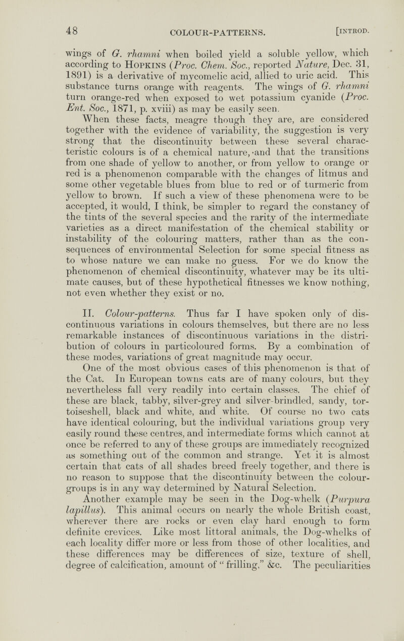 48 colour-patterns. [iNTROD. wings of G. rhamni when boiled yield a soluble yellow, which according to Hopkins {Proc. Ckem. Soc., reported Nature, Dec. 31, 1891) is a derivative of mycomelic acid, allied to uric acid. This substance turns orange with reagents. The wings of G. rhamni turn orange-red when exposed to wet potassium cyanide {Proc. Ent. Soc., 1871, p. xviii) as may be easily seen. When these facts, meagre though they are, are considered together with the evidence of variability, the suggestion is very strong that the discontinuity between these several charac¬ teristic colours is of a chemical nature, -and that the transitions from one shade of yellow to another, or from yellow to orange or red is a phenomenon comparable with the changes of litmus and some other vegetable blues from blue to red or of turmeric from yellow to brown. If such a view of these phenomena were to be accepted, it would, I think, be simpler to regard the constancy of the tints of the several species and the rarity of the intermediate varieties as a direct manifestation of the chemical stability or instability of the colouring matters, rather than as the con¬ sequences of environmental Selection for some special fitness as to whose nature we can make no guess. For we do know the phenomenon of chemical discontinuity, whatever may be its ulti¬ mate causes, but of these hypothetical fitnesses we know nothing, not even whether they exist or no. II. Colour-patterns. Thus far I have spoken only of dis¬ continuous variations in colours themselves, but there are no less remarkable instances of discontinuous variations in the distri¬ bution of colours in particoloured forms. By a combination of these modes, variations of great magnitude may occur. One of the most obvious cases of this phenomenon is that of the Cat. In European towns cats are of many colours, but they nevertheless fall very readily into certain classes. The chief of these are black, tabby, silver-grey and silver-brindled, sandy, tor- toiseshell, black and white, and white. Of course no two cats have identical colouring, but the individual variations group very easily round these centres, and intermediate forms which cannot at once be referred to any of these groups are immediately recognized as something out of the common and strange. Yet it is almost certain that cats of all shades breed freely together, and there is no reason to suppose that the discontinuity between the colour- groups is in any way determined by Natural Selection. Another example may be seen in the Dog-whelk {Purpura lapillus). This animal occurs on nearly the whole British coast, wherever there are rocks or even clay hard enough to form definite crevices. Like most littoral animals, the Dog-whelks of each locality differ more or less from those of other localities, and these differences may be differences of size, texture of shell, degree of calcification, amount of  frilling, &c. The peculiarities