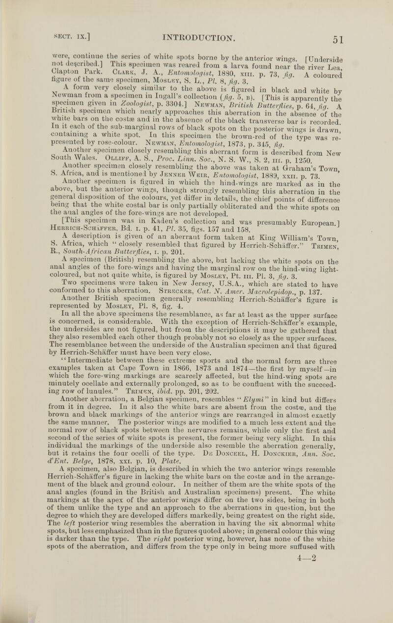 SECT. IX.] IXTllODUCTION. 51 were, continue the series of white spots borne by the anterior wings. [Underside not described.] This speeimen was reared from a larva found near the river Lea, Clapton Park. Clark, J. A., EntomoloqUt, 1880, xiii. p. 73, fig. A coloured figure of the same specimen, Moslky, 8. L., PI. 8, fig. 3. A form very closely similar to the above is' figured in black and white by Newman from a specimen in Ingall's collection (fig. 5, в). [This is apparently the specimen given in Zoologist, p. 3304.] Newman, British Butterflies, p. 64, fig. A British specimen which nearly approaches this aberration in the absence of the white bars on the cost¡B and in the absence of the black transverse bar is recorded. In it each ot the sub-marginal rows of black spots on the posterior wings is drawn, containing a white spot. In this specimen the brown-red of the type was re¬ presented by rose-colour. Newman, Entomologist, 1873, p. 345, fig. Another specimen closely resembling this aberrant form is described from New South Wales. Olliff, A. S., Proc. Linn. Soc., N. S. W., S. 2, m. p. 1250. Another specimen closely resembling the above was taken at Graham's Town, S. Africa, and is mentioned by Jenner Weir, Entomologist, 188Э, xxii. p. 73. Another specimen is figured in which the hind-wings are marked as in the above, but the anterior wings, though strongly resembling this aberration in the general disposition of the colours, yet differ in details, the chief points of difference being that the white costal bar is only partially obliterated and the white spots on the anal angles of the fore-wings are not developed. [This specimen was in Kaden's collection and was presumably European.] Herrich-Schäffer, Bd. i. p. 41, PL 35, figs. 157 and 158. A description is given of an aberrant form taken at King William's Town, S. Africa, which  closely resembled that figured by Herrich-Schiilïer. Trimen, R., South-African Butterflies, i. p. 201. A specimen (British) resembling the above, but lacking the white spots on the anal angles of the fore-wings and having the marginal row on the hind-wing light- coloured, but not quite white, is figured by Mosley, Pt. iii. PI. 3, fig. 3. Two specimens were taken in New .Jersey, U.S.A., which are stated to have conformed to this aberration. Strecker, Gat. N. Amer. Mucrolepidop., p. 137. Another British specimen generally resembling Herrich-Sohalïer's figure is represented by Mosley, PI. 8, fig. 4. In all the above specimens the resemblance, as far at least as the upper surface is concerned, is considerable. With the exception of Herrich-Schäffer's example, the undersides are not figured, but from the descriptions it may be gathered that they also resembled each other though probably not so closely as the upper surfaces. The resemblance between the underside of the Australian specimen and that figured by Herrich-Schäffer must have been very close. Intermediate between these extreme sports and the normal form are three examples taken at Cape Town in 1866, 1873 and 1874—the first by myself—in which the fore-wing markings are scarcely affected, but the hind-wing spots are minutely ocellate and externally prolonged, so as to be confluent with the succeed¬ ing rovv of lunules. Trimen, ibid. pp. 201, 202. Another aberration, a Belgian specimen, resembles  Elymi in kind but differs from it in degree. In it also the white bars are absent from the costas, and the brown and black markings of the anterior wings are rearranged in almost exactly the same manner. The posterior wings are modified to a much less extent and the normal row of black spots between the nervures remains, while only the first and second of the series of white spots is present, the former being very slight. In this individual the markings of the underside also resemble the aberration generally, but it retains the four ocelli of the type. De Donceel, H. Donckier, Ann. Soc. d'Ent. Beige, 1878. xxi. p. 10, Plate. A specimen, also Belgian, is described in which the two anterior wings resemble Herrich-Schäffer's figure in lacking the white bars on the costfe and in the arrange¬ ment of the black and ground colour. In neither of them are the white spots of the anal angles (found in the British and Australian specimens) present. The white markings at the apex of the anterior wings differ on the two sides, being in both of them unlike the type and an approach to the aberrations in question, but the degree to which they are developed differs markedly, being greatest on the right side. The left posterior wing resembles the aberration in having the six abnormal white spots, but less emphasized than in the figures quoted above ; in general colour this wing is darker than the type. The right posterior wing, however, has none of the white spots of the aberration, and differs from the type only in being more suffused with 4—2