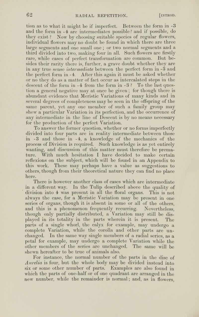 62 RADIAL REPETITION. [INTROD. tion as to what it might be if imperfect. Between the form in -3 and the form in -4 are intermediates possible? and if possible, do they exist ? Now by choosing suitable species of regular flowers, individual flowers may no doubt be found in which there are three large segments and one small one ; or two normal segments and a third divided into two, making four in all. Such flowers are firstly rare, while cases of perfect transformation are common. But be¬ sides their rarity there is, further, a grave doubt whether they are in any true sense intermediate between the perfect form in -3 and the perfect form in -4. After this again it must be asked whether or no they do as a matter of fact occur as intercalated steps in the descent of the form in -4 from the form in -3 ? To the last ques¬ tion a general negative may at once be given ; for though there is abundant evidence that Meristic Variations of many kinds and in several degrees of completeness may be seen in the offspring of the same parent, yet any one member of such a family group may shew a particular Variation in its perfection, and the occurrence of any intermediate in the line of Descent is by no means necessary for the production of the perfect Variation. To answer the former question, whether or no forms imperfectly divided into four parts are in reality intermediate between those in -3 and those in -4, a knowledge of the mechanics of the process of Division is required. Such knowledge is as yet entirely wanting, and discussion of this matter must therefore be prema¬ ture. With much hesitation I have decided to make certain reflexions on the subject, which will be found in an Appendix to this work. These may perhaps have a value as suggestions to others, though from their theoretical nature they can find no place here. There is however another class of cases which are intermediate in a different way. In the Tulip described above the quality of division into 4 Avas present in all the floral organs. This is not always the case, for a Meristic Variation may be present in one series of organs, though it is absent in some or all of the others, and this is a phenomenon frequently recurring. Nevertheless, though only partially distributed, a Variation may still be dis¬ played in its totality in the parts wherein it is present. The parts of a single whorl, the calyx for example, may undergo a complete Variation, while the corolla and other parts are un¬ changed. In the same way single members of a radial series, as a petal for example, may undergo a complete Variation while the other members of the series are unchanged. The same will be shewn hereafter to be true of animals also. For instance, the normal number of the parts in the disc of A urelia is four, but the whole body may be divided instead into six or some other number of parts. Examples are also found in which the parts of one-half or of one quadrant are arranged in the new number, while the remainder is normal ; and, as in flowers,
