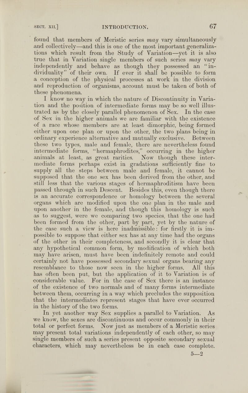 SECT. XII.] INTRODUCTION. 67 found that members of Meristic series may vary simultaneously and collectively—and this is one of the most important generaliza¬ tions which result from the Study of Variation—yet it is also true that in Variation single members of such series may vary independently and behave as though they possessed an  in¬ dividuality of their own. If ever it shall be possible to form a conception of the physical processes at work in the division and reproduction of organisms, account must be taken of both of these phenomena. I know no way in which the nature of Discontinuity in Varia¬ tion and the position of intermediate forms may be so well illus¬ trated as by the closely parallel phenomenon of Sex. In the case of Sex in the higher animals we are familiar with the existence of a race whose members are at least dimorphic, being formed either upon one plan or upon the other, the two plans being in ordinary experience alternative and mutually exclusive. Between these two types, male and female, there are nevertheless found intermediate forms, hermaphrodites, occurring in the higher animals at least, as great rarities. Now though these inter¬ mediate forms perhaps exist in gradations sufficiently fine to supply all the steps between male and female, it cannot be supposed that the one sex has been derived from the other, and still less that the various stages of hermaphroditism have been passed through in such Descent. Besides this, even though there is an accurate correspondence or homology between the several organs which are modified upon the one plan in the male and upon another in the female, and though this homology is such as to suggest, were we comparing two species, that the one had been formed from the other, part by part, yet by the nature of the case such a view is here inadmissible ; for firstly it is im¬ possible to suppose that either sex has at any time had the organs of the other in their completeness, and secondly it is clear that any hypothetical common form, by modification of which both may have arisen, must have been indefinitely remote and could certainly not have possessed secondary sexual organs bearing any resemblance to those now seen in the higher forms. All this has often been put, but the application of it to Variation is of considerable value. For in the case of Sex there is an instance of the existence of two normals and of many forms intermediate between them, occurring in a way which precludes the supposition that the intermediates represent stages that have ever occurred in the history of the two forms. In yet another way Sex supplies a parallel to Variation. As we know, the sexes are discontinuous and occur commonly in their total or perfect forms. Now just as members of a Meristic series may present total variations independently of each other, so may single members of such a series present opposite secondary sexual characters, which may nevertheless be in each case complete. 5—2