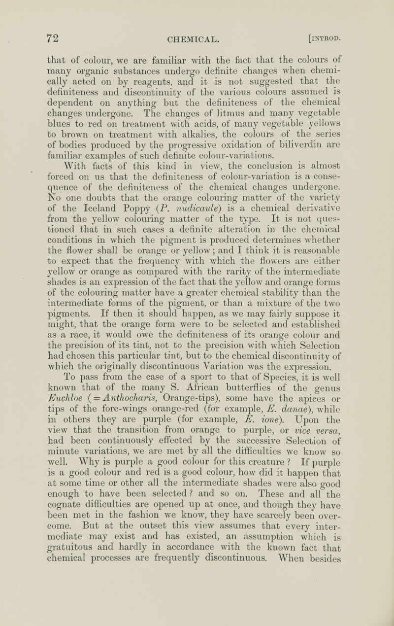 72 CHEMICAL. [iNTHOD. that of colour, we are familiar with the fact that the colours of many organic substances undergo definite changes when chemi¬ cally acted on by reagents, and it is not suggested that the definiteness and discontinuity of the various colours assumed is dependent on anything but the definiteness of the chemical changes undergone. The changes of litmus and many vegetable blues to red on treatment Avith acids, of many vegetable yellows to brown on treatment with alkalies, the colours of the series of bodies produced by the progressive oxidation of biliverdin are familiar examples of such definite colour-variations. With facts of this kind in view, the conclusion is almost forced on us that the definiteness of colour-variation is a conse¬ quence of the definiteness of the chemical changes undergone. No one doubts that the orange colouring matter of the variety of the Iceland Poppy (P. niidicaule) is a chemical derivative from the yellow colouring matter of the type. It is not ques¬ tioned that in such cases a definite alteration in the chemical conditions in which the pigment is produced determines whether the flower shall be orange or yellow ; and I think it is reasonable to expect that the frequency with which the flowers are either yellow or orange as compared with the rarity of the intermediate shades is an expression of the fact that the yellow and orange forms of the colouring matter have a greater chemical stability than the intermediate forms of the pigment, or than a mixture of the two pigments. If then it should happen, as we may fairly suppose it might, that the orange form were to be selected and established as a race, it would owe the definiteness of its orange colour and the precision of its tint, not to the precision with which Selection had chosen this particular tint, but to the chemical discontinuity of which the originally discontinuous Variation was the expression. To pass from the case of a sport to that of Species, it is well known that of the many S. African butterflies of the genus Euchloe { = Antliocharis, Orange-tips), some have the apices or tips of the fore-wings orange-red (for example, E. danae), while in others they are purple (for example, E. ione). Upon the view that the transition from orange to purple, or vice versa, had been continuously effected by the successive Selection of minute variations, we are met by all the difficulties we know so well. Why is purple a good colour for this creature ? If purple is a good colour and red is a good colour, how did it happen that at some time or other all the intermediate shades were also good enough to have been selected ? and so on. These and all the cognate difficulties are opened up at once, and though they have been met in the fashion we know, they have scarcely been over¬ come. But at the outset this view assumes that every inter¬ mediate may exist and has existed, an assumption which is gratuitous and hardly in accordance with the known fact that chemical processes are frequently discontinuous. When besides
