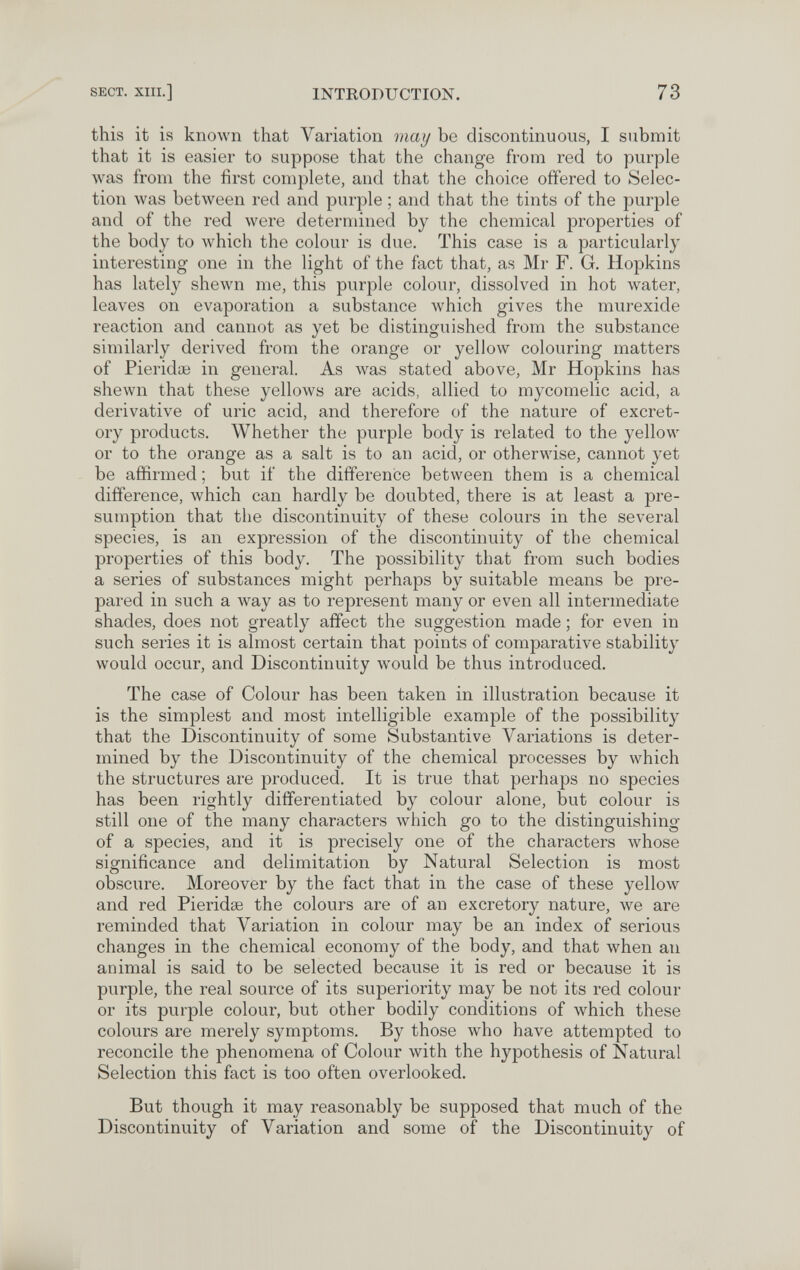 SECT. XIII.] INTRODUCTION. 73 this it is known that Variation may be discontinuous, I submit that it is easier to suppose that the change from red to purple was from the first complete, and that the choice offered to Selec¬ tion was betлveen red and purple ; and that the tints of the purple and of the red were determined by the chemical properties of the body to which the colour is due. This case is a particularly interesting one in the light of the fact that, as Mr Г. G. Hopkins has lately shewn me, this purple colour, dissolved in hot water, leaves on evaporation a substance Avhich gives the murexide reaction and cannot as yet be distinguished from the substance similarly derived from the orange or yellow colouring matters of Pierida3 in genei'al. As was stated above, Mr Hopkins has shewn that these yellows are acids, allied to mycomelic acid, a derivative of uric acid, and therefore of the nature of excret¬ ory products. Whether the purple body is related to the yellow or to the orange as a salt is to an acid, or otherwise, cannot yet be affirmed ; but if the difference between them is a chemical difference, which can hardly be doubted, there is at least a pre¬ sumption that the discontinuity of these colours in the several species, is an expression of the discontinuity of the chemical properties of this body. The possibility that from such bodies a series of substances might perhaps by suitable means be pre¬ pared in such a way as to represent many or even all intermediate shades, does not greatly affect the suggestion made ; for even in such series it is almost certain that points of comparative stability would occur, and Discontinuity would be thus introduced. The case of Colour has been taken in illustration because it is the simplest and most intelligible example of the possibility that the Discontinuity of some Substantive Variations is deter¬ mined by the Discontinuity of the chemical processes by which the structures are produced. It is true that perhaps no species has been rightly differentiated by colour alone, but colour is still one of the many characters which go to the distinguishing of a species, and it is precisely one of the characters whose significance and delimitation by Natural Selection is most obscure. Moreover by the fact that in the case of these yellow and red Pieridse the colours are of an excretory nature, we are reminded that Variation in colour may be an index of serious changes in the chemical economy of the body, and that луЬеп an animal is said to be selected because it is red or because it is purple, the real source of its superiority may be not its red colour or its purple colour, but other bodily conditions of which these colours are merely symptoms. By those who have attempted to reconcile the phenomena of Colour with the hypothesis of Natural Selection this fact is too often overlooked. But though it may reasonably be supposed that much of the Discontinuity of Variation and some of the Discontinuity of