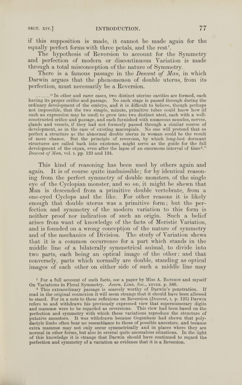 SECT. XIV.] INTRODUCTION. 77 if this supposition is made, it cannot be made again for the equally perfect forms with three petals, and the rest'. The hypothesis of Reversion to account for the Symmetry and perfection of modern or discontinuous Variation is made through a total misconception of the nature of Symmetry. There is a famous passage in the Descent of Man, in which Darwin argues that the phenomenon of double uterus, from its perfection, must necessarily be a Reversion. In other and rarer cases, two distinct uterine cavities are formed, each having its proper orifice and passage. No such stage is passed through during the ordinary development of the embryo, and it is difficult to believe, though perhaps not impossible, that the two simple, minute, primitive tubes could know how (if such an expression may be used) to grow into two distinct uteri, each with a well- constructed orifice and passage, and each furnished with numerous muscles, nerves, glands and vessels, if they had not formerly passed through a similar course of development, as in the case of existing marsupials. No one will pretend that so perfect a structure as the abnormal double uterus in woman could be the result of mere chance. But the principle of reversion, by which long-lost dormant structures are called back into existence, might serve as the guide for the full development of the organ, even after the lapse of an enormous interval of time^. Descent of Man, vol. i. pp. 123 and 124. This kind of reasoning has been used by others again and again. It is of course quite inadmissible ; for by identical reason¬ ing from the perfect symmetry of double monsters, of the single eye of the Cyclopian monster, and so on, it might be shewn that Man is descended from a primitive double vertebrate, from a one-eyed Cyclops and the like. For other reasons it is likely enough that double uterus was a primitive form ; but the per¬ fection and symmetry of the modern variation to this form is neither proof nor indication of such an origin. Such a belief arises from want of knowledge of the facts of Meristic Variation, and is founded on a wrong conception of the nature of symmetry and of the mechanics of Division. The study of Variation shews that it is a common occurrence for a part which stands in the middle line of a bilaterally symmetrical animal, to divide into two parts, each being an optical image of the other: and that conversely, parts which normally are double, standing as optical images of each other on either side of such a middle line may 1 For a full account of such facts, see a paper by Miss A. Bateson and myself On Variations in Floral Symmetry. Journ. Linn. Soc., xxviii. p. 386. 2 This extraordinary passage is scarcely worthy of Darwin's penetration. If read in the original connexion it will seem strange that it should have been allowed to stand. For in a note to these reflexions on Eeversion (Descent, i. p. 125) Darwin refers to and лvithdraws his previously expressed view that supernumerary digits and mammae were to be regarded as reversions. This view had been based on the perfection and symmetry with which these variations reproduce the structure of putative ancestors. It was withdrawn because Gegenbaur had shewn that poly- dactyle limbs often bear no resemblance to those of possible ancestors, and because extra mammœ may not only occur symmetrically and in places where they are normal in other forms, but also in several quite anomalous situations. In the light of this knowledge it is strange that Darwin should have continued to regard the perfection and symmetry of a variation as evidence that it is a Reversion.