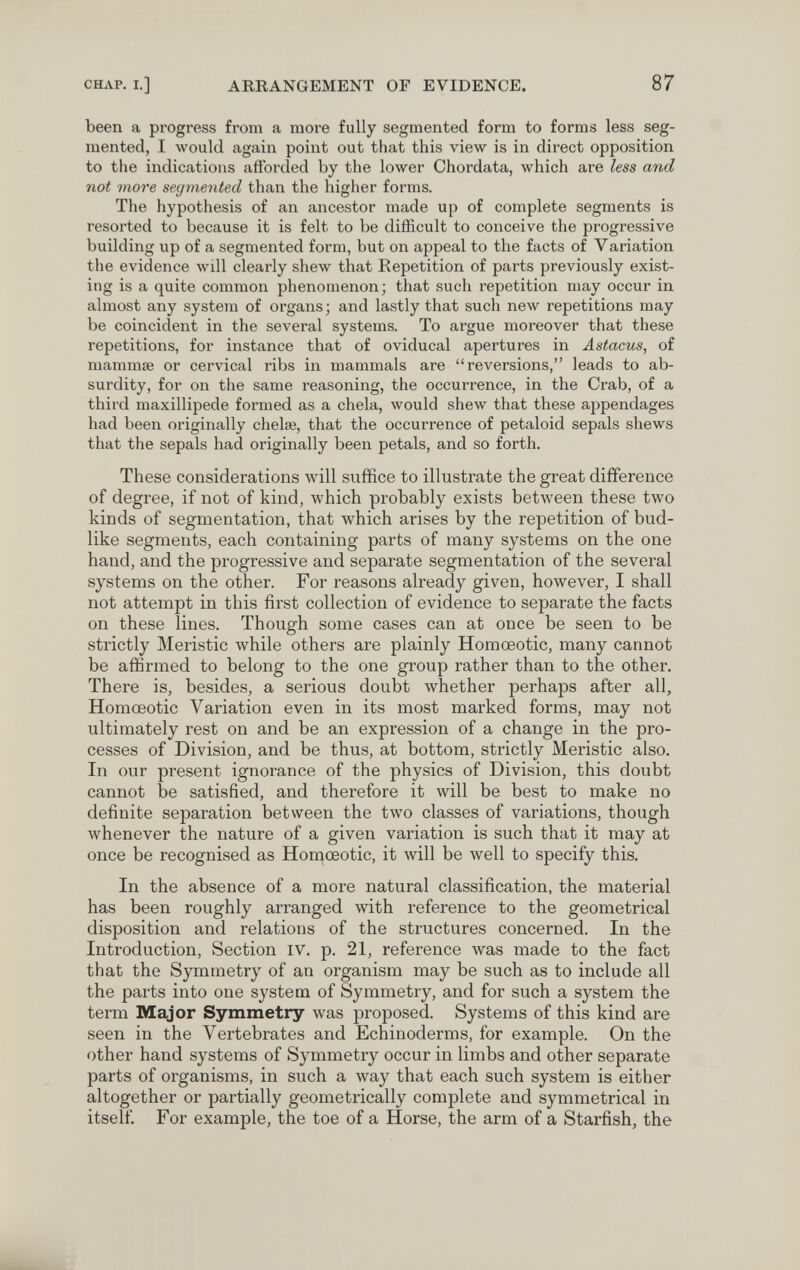 CHAP. I.] ARRANGEMENT OF EVIDENCE. 87 been a progress from a more fully segmented form to forms less seg¬ mented, I would again point out that this view is in direct opposition to the indications afforded by the lower Chordata, which are less and not more segmented than the higher forms. The hypothesis of an ancestor made up of complete segments is resorted to because it is felt to be difficult to conceive the progressive building up of a segmented form, but on appeal to the facts of Variation the evidence Avill clearly shew that Repetition of parts previously exist¬ ing is a quite common phenomenon; that such repetition may occur in almost any system of organs; and lastly that such new repetitions may be coincident in the several systems. To argue moreover that these repetitions, for instance that of oviducal apertures in Astacus, of mammse or cervical ribs in mammals are reversions, leads to ab¬ surdity, for on the same reasoning, the occurrence, in the Crab, of a third maxillipede formed as a chela, would shew that these appendages had been originally chelae, that the occurrence of petaloid sepals shews that the sepals had originally been petals, and so forth. These considerations will suffice to illustrate the great difference of degree, if not of kind, which probably exists between these two kinds of segmentation, that which arises by the repetition of bud¬ like segments, each containing parts of many systems on the one hand, and the progressive and separate segmentation of the several systems on the other. For reasons already given, however, I shall not attempt in this first collection of evidence to separate the facts on these lines. Though some cases can at once be seen to be strictly Meristic while others are plainly Homœotic, many cannot be affirmed to belong to the one group rather than to the other. There is, besides, a serious doubt whether perhaps after all, Homœotic Variation even in its most marked forms, may not ultimately rest on and be an expression of a change in the pro¬ cesses of Division, and be thus, at bottom, strictly Meristic also. In our present ignorance of the physics of Division, this doubt cannot be satisfied, and therefore it will be best to make no definite separation between the two classes of variations, though whenever the nature of a given variation is such that it may at once be recognised as Homœotic, it will be well to specify this. In the absence of a more natural classification, the material has been roughly arranged with reference to the geometrical disposition and relations of the structures concerned. In the Introduction, Section iv. p. 21, reference was made to the fact that the Symmetry of an organism may be such as to include all the parts into one system of Symmetry, and for such a system the term Major Symmetry was proposed. Systems of this kind are seen in the Vertebrates and Echinoderms, for example. On the other hand systems of Symmetry occur in limbs and other separate parts of organisms, in such a way that each such system is either altogether or partially geometrically complete and symmetrical in itself. For example, the toe of a Horse, the arm of a Starfish, the