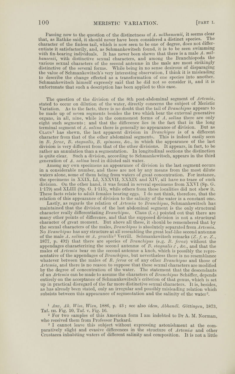 100 MERISTIC VARIATION. [part i. Passing now to the question of the distinctness of A. milliausenii, it seems clear that, as Eathke said, it should never have been considered a distinct species. The character of the finless tail, which is now seen to be one of degree, does not differ¬ entiate it satisfactorily, and, as Schmankewitsch found, it is to be seen swimnaing лvith tìn-bearing individuals. It has never been shewn that there is a male A. mil¬ liausenii, with distinctive sexual characters, and among the Branchiopoda the various sexual characters of the second antennœ in the male are most strikingly distinctive of the several forms. While being in no sense desirous of disparaging the value of Schmankewitsch's very interesting observation, I think it is misleading to describe the change effected as a transformation of one species into another. Schmankewitsch himself expressly said that he did not so consider it, and it is unfortunate that such a description has been applied to this case. The question of the division of the 8th post-abdominal segment of Artemia, stated to occur on dilution of the water, directly concerns the subject of Meristic Variation. As to the facts, there is no doubt that the tail of Branchipus appears to be made up of seven segments besides the two which bear the external generative organs, in all, nine, while in the commonest forms of A. salina there are only eight such segments ; and that the difference lies in the fact that in the long terminal segment of A. salina there is generally no appearance of division. But as Claus ^ has shewn, the last apparent division in Branchijnis is of a different character from that of the other abdominal segments. This is indeed easily seen in B. ferox, B. stagnalis, B. spinosus, &c., in which the appearance of the last division is very different from that of the other divisions. It appears, in fact, to be rather an annulation than a segmentation. In longitudinal sections the distinction is quite clear. Such a division, according to Schmankewitsch, appears in the third generation of A. salina bred in diluted salt water. Among my own specimens an appearance of division in the last segment occurs in a considerable number, and these are not by any means from the most dilute Avaters alone, some of them being from Avaters of great concentration. For instance, the specimens in XXIX, LI, XXXVII, XXXIX and XIV, all have no trace of such division. On the other hand, it was found in several specimens from XXVI (Sp. G. 1'179) and XLIII (Sp. G. l'Ilo), while others from these localities did not shew it. These facts relate to adult females bearing eggs. I do not think, therefore, that the relation of this appearance of division to the salinity of the water is a constant one. Lastly, as regards the relation of Artemia to Branchipus, Schmankewitsch has maintained that the division of the last abdominal segment is the only structural character really differentiating Branchipus. Claus {I. c.) pointed out that there are many other points of difference, and that the supposed division is not a structural character of great moment. But above all these, it should be remembered that by the sexual characters of the males, Branchipus is absolutely separated hom Artemia. No Branchipus has any structure at all resembling the great leaf-like second antennae of the male A. salina or A. gracilis- Verrill. Schmankewitsch remarks {Z. f. w. Z., 1877, p. 492) that there are species of Branchipus (e.g. B. ferox) without the appendages characterizing the second antennœ of B. stagnalis ¿ , &c., and that the males of Artemia bear on the second antennœ a knob, which is possibly the repre¬ sentative of the appendages of Branchipus, but nevertheless there is no resemblance Avhatever between the males of B. ferox or of any other Branchipus and those of Artemia, and there is no reason to suppose that these sexual characters are modified by the degree of concentration of the water. The statement that the descendants of an Artemia can be made to assume the characters of Branchipus Schaffer, depends entirely on the acceptance of Schmankewitsch's criterion of that genus, Avhich is set up in practical disregard of the far more distinctive sexual characters. It is, besides, as has already been stated, only an irregular and possibly misleading relation which subsists between tliis appearance of segmentation and the salinity of the water 1 Anz. Ak. Wiss. Wien, 1886, p. 43 ; see also idem, Ahhandl. Göttingen, 1873, Taf. iii. Fig. 10, Taf. v. Fig. 16. ^ For two samples of this American form I am indebted to Dr A. M. Norman, who received them from Professor Packard. I cannot leave this subject without expressing astonishment at the com¬ paratively slight and evasive differences in the structure of Artemia and other Crustacea inhabiting waters of different salinity and composition. It is not a little