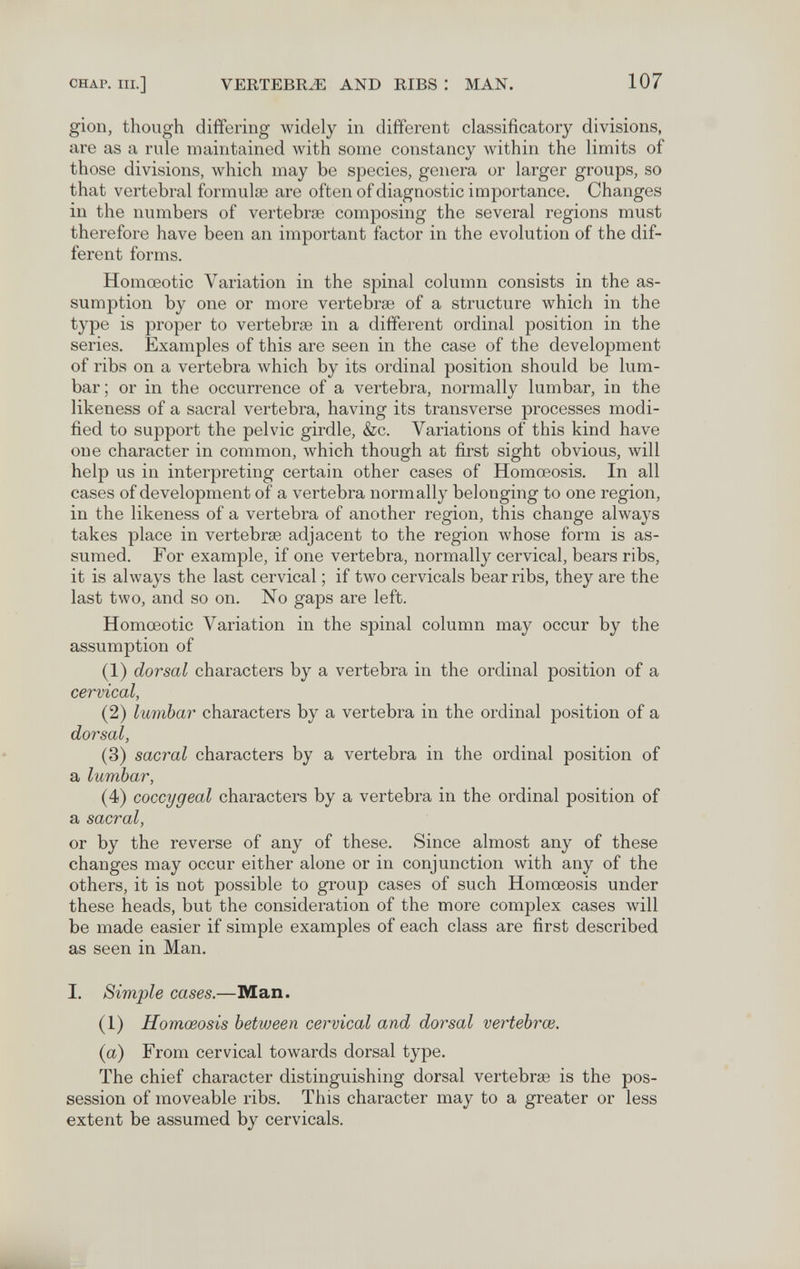 CHAP. III.] VERTEBR.« AND RIBS : MAN. 107 gion, though differing widely in different classificatory divisions, are as a rule maintained with some constancy within the limits of those divisions, which may be species, genera or larger groups, so that vertebral formulae are often of diagnostic importance. Changes in the numbers of vertebrae composing the several regions must therefore have been an important factor in the evolution of the dif¬ ferent forms. Homœotic Variation in the spinal column consists in the as¬ sumption by one or more vertebrae of a structure which in the type is proper to vertebrae in a different ordinal position in the series. Examples of this are seen in the case of the development of ribs on a vertebra which by its ordinal position should be lum¬ bar; or in the occurrence of a vertebra, normally lumbar, in the likeness of a sacral vertebra, having its transverse processes modi¬ fied to support the pelvic girdle, &c. Variations of this kind have one character in common, which though at first sight obvious, will help us in interpreting certain other cases of Homœosis. In all cases of development of a vertebra normally belonging to one region, in the likeness of a vertebra of another region, this change always takes place in vertebrae adjacent to the region whose form is as¬ sumed. For example, if one vertebra, normally cervical, bears ribs, it is always the last cervical ; if two cervicale bear ribs, they are the last two, and so on. No gaps are left. Homœotic Variation in the spinal column may occur by the assumption of (1) dorsal characters by a vertebra in the ordinal position of a cervical, (2) lumbar characters by a vertebra in the ordinal position of a dorsal, (3) sacral characters by a vertebra in the ordinal position of a lumbar, (4) coccygeal characters by a vertebra in the ordinal position of a sacral, or by the reverse of any of these. Since almost any of these changes may occur either alone or in conjunction with any of the others, it is not possible to group cases of such Homœosis under these heads, but the consideration of the more complex cases will be made easier if simple examples of each class are first described as seen in Man. I. Simple cases.—Man. (1) Homœosis between cervical and dorsal vertebra}. {a) From cervical towards dorsal type. The chief character distinguishing dorsal vertebrae is the pos¬ session of moveable ribs. This character may to a greater or less extent be assumed by cervicals.