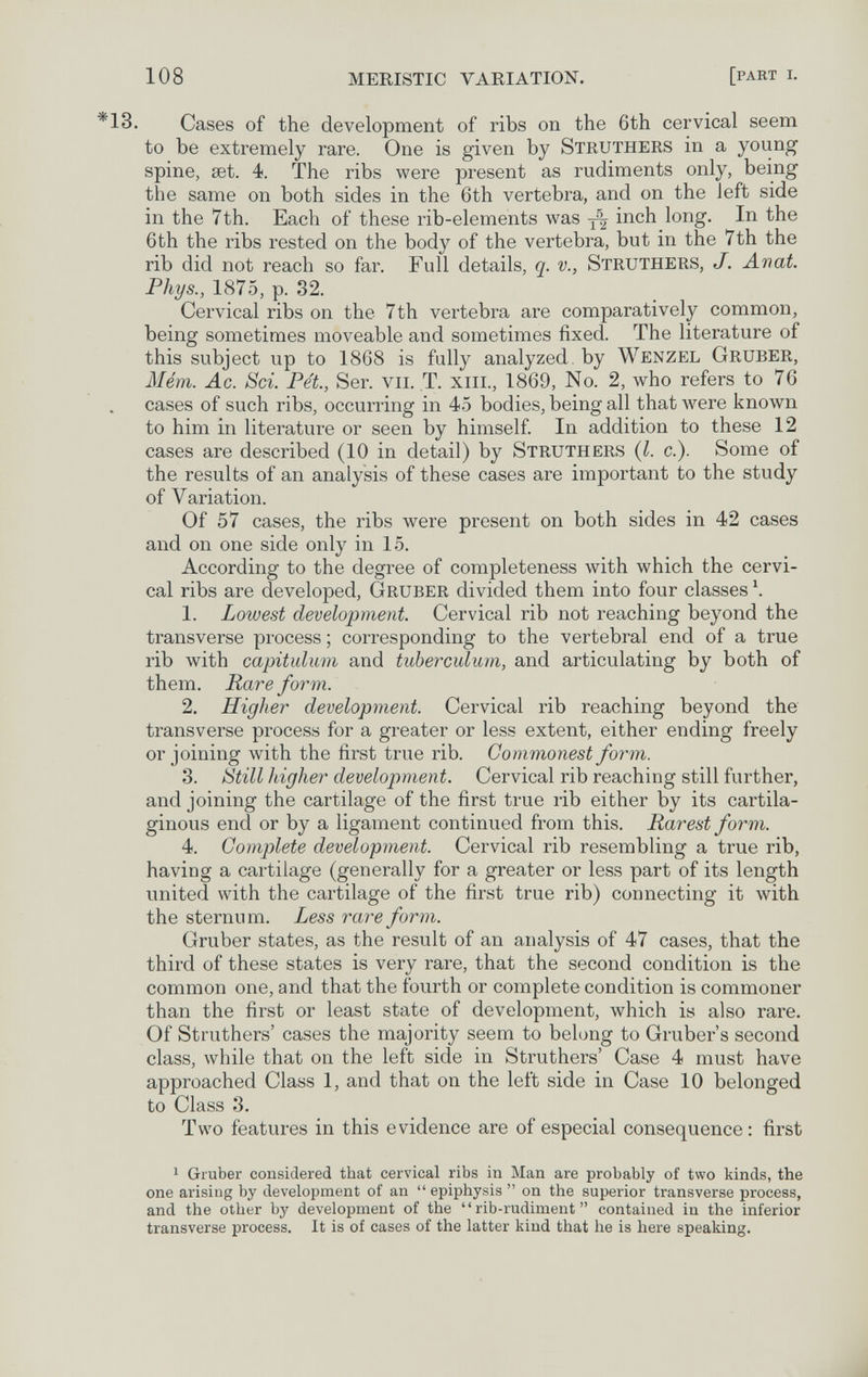 108 MERISTIC VARIATION. [part i. *13. Cases of the development of ribs on the 6th cervical seem to be extremely rare. One is given by Struthers in a young spine, set. 4. The ribs were present as rudiments only, being the same on both sides in the 6th vertebra, and on the left side in the 7th. Each of these rib-elements was inch long. In the 6th the ribs rested on the body of the vertebra, but in the 7th the rib did not reach so far. Full details, q. v., Struthers, J. Avat. Phys., 1875, p. 32. Cervical ribs on the 7th vertebra are comparatively common, being sometimes moveable and sometimes fixed. The literature of this subject up to 1868 is fully analyzed, by Wenzel Gruber, Mém. Ac. Sci. Pet., Ser. vu. T. xiii., 1869, No. 2, who refers to 76 cases of such ribs, occurring in 45 bodies, being all that were known to him in literature or seen by himself In addition to these 12 cases are described (10 in detail) by Struthers (I. c.). Some of the results of an analysis of these cases are important to the study of Variation. Of 57 cases, the ribs were present on both sides in 42 cases and on one side only in 15. According to the degree of completeness with which the cervi¬ cal ribs are developed, Gruber divided them into four classes \ 1. Lowest development. Cervical rib not reaching beyond the transverse process ; corresponding to the vertebral end of a true rib with capitulum and tuberculum, and articulating by both of them. Rare form. 2. Higher development. Cervical rib reaching beyond the transverse process for a greater or less extent, either ending freely or joining Avith the first true rib. Commonest form. 3. ¡¿till higher development. Cervical rib reaching still further, and joining the cartilage of the first true rib either by its cartila¬ ginous end or by a ligament continued from this. Rarest form. 4. Complete development. Cervical rib resembling a true rib, having a cartilage (generally for a greater or less part of its length united with the cartilage of the first true rib) connecting it with the sternum. Less rare form. Gruber states, as the result of an analysis of 47 cases, that the third of these states is very rare, that the second condition is the common one, and that the fourth or complete condition is commoner than the first or least state of development, which is also rare. Of Struthers' cases the majority seem to belong to Gruber's second class, while that on the left side in Struthers' Case 4 must have approached Class 1, and that on the left side in Case 10 belonged to Class 8. Two features in this evidence are of especial consequence: first 1 Gruber considered that cervical ribs in Man are probably of two kinds, the one arising by development of an epiphysis on the superior transverse process, and the other by development of the rib-rudiment contained in the inferior transverse process. It is of cases of the latter kind that he is here speaking.