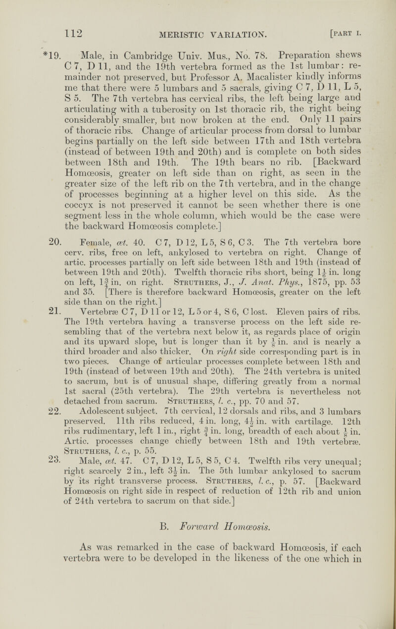 112 MERISTIC VARIATION. [part i. *19. Male, in Cambridge Univ. Mus., No. 78, Preparation shews С 7, Dil, and the 19th vertebra formed as the 1st lumbar: re¬ mainder not preserved, but Professor A. Maealister kindly informs me that there луеге 5 lumbars and 5 sacrais, giving С 7, D 11, L 5, S 5. The 7th vertebra has cervical ribs, the left being large and articulating with a tuberosity on 1st thoracic rib, the right being considerably smaller, but now broken at the end. Only 11 pairs of thoracic ribs. Change of articular process from dorsal to lumbar begins partially on the left side between l7th and 18th vertebra (instead of between 19th and 20th) and is complete on both sides between 18th and 19th. The 19th bears no rib. [Backward Homœosis, greater on left side than on right, as seen in the greater size of the left rib on the 7th vertebra, and in the change of processes beginning at a higher level on this side. As the coccyx is not preserved it cannot be seen лvhether there is one segment less in the Avhole column, which луоиЫ be the case were the backward Homœosis complete.] 20. Female, œt. 40. С 7, D 12, L 5, S 6, С 3. The 7th vertebra bore cerv. ribs, free on left, aiikylosed to vertebra on right. Change of artic. processes partially on left side between 18th and 19th (instead of between 19th and 20th). Twelfth thoracic ribs short, being l^in. long on left, If in. on right. Struthers, J., J. Anat. Phys., 1875, pp. 53 and 35. [There is therefore backward Homœosis, greater on the left side than on the right.] 21. Yertebrse С 7, D 11 or 12, L 5 or 4, S 6, С lost. Eleven pairs of ribs. The 19th vertebra having a transverse process on the left side re¬ sembling that of the vertebra next below it, as regards place of origin and its upward slope, but is longer than it by |^in. and is nearly a third broader and also thicker. On right side corresponding part is in two pieces. Change of articular processes complete between 18th and 19th (instead of between 19th and 20th). The 24th vertebra is united to sacrum, but is of unusual shape, differing greatly from a normal 1st sacral (25th vertebra). The 29th vertebra is nevertheless not detached from sacrum. Struthers, I. c., pp. 70 and 57. 22. Adolescent subject. 7th cervical, 12 dorsals and ribs, and 3 lumbars preserved. 11th ribs reduced, 4 in. long, 4| in. with cartilage. 12tli ribs rudimentary, left 1 in., right | in. long, breadth of each about ^in. Artic. processes change chiefly between 18th and 19th vertebra?. Struthers le p 55 23. Male, ck'47'. ' С 7, D 12, L 5, S 5, С 4. Twelfth ribs very unequal; right scarcely 2 in., left 3| in. The 5th lumbar ankylosed to sacrum by its right transverse process. Struthers, I. c., p. 57. [Backward Homœosis on right side in respect of reduction of 12th rib and union of 24th vertebra to sacrum on that side.] B. Forward Homœosis. As was remarked in the case of backward Homœosis, if each vertebra were to be developed in the likeness of the one which in