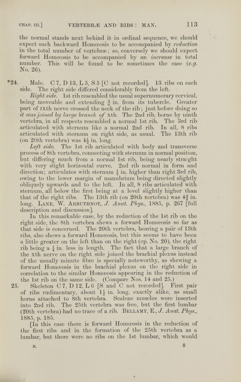 CHAP. III.] VERTEBRA AND RIBS : MAN. 113 the normal stands next behind it in ordinal sequence, we should expect such backward Homœosis to be accompanied by reduction in the total number of vertebrae ; so, conversely we should expect forward Homœosis to be accompanied by an increase in total number. This will be found to be sometimes the case {e.g. No. 26). *24, Male. С 7, D 13, L 5, S 5 [C not recorded]. 13 ribs on each side. The right side differed considerably from the left. Right side. 1st rib resembled the visual supernumerary cervical, being moveable and extending f in. from its tubercle. Greater part of ixth nerve crossed the neck of the rib ; just before doing so it tuas joined by large branch of xth. The 2nd rib, borne by ninth vertebra, in all respects resembled a normal 1st rib. The 3rd rib articulated with sternum like a normal 2nd rib. In all, 8 ribs articulated with sternum on right side, as usual. The 13th rib (on 20th vertebra) was 4|- in. long. Left side. The 1st rib articulated with body and transverse process of 8th vertebra, connecting with sternum in normal position, but differing much from a normal 1st rib, being nearly straight with very slight horizontal curve. 2nd rib normal in form and direction; articulates with sternum ^ in. higher than right 3rd rib, owing to the lower margin of manubrium being directed slightly obliquely upwards and to the left. In all, 8 ribs articulated with sternum, all below the first being at a level slightly higher than that of the right ribs. The 13th rib (on 20th vertebra) was 4f in. long. Lane, W. Arbuthnot, J. Anat. Phys., 1885, p. 267 [full description and discussion]. In this remarkable case, by the reduction of the 1st rib on the right side, the 8th vertebra shews a forward Homœosis so far as that side is concerned. The 20th vertebra, bearing a pair of 13th ribs, also shews a forward Homœosis, but this seems to have been a little greater on the left than on the right (cp. No, 20), the right rib being a I in. less in length. The fact that a large branch of the xth nerve on the right side joined the brachial plexus instead of the usually minute fibre is specially noteworthy, as shewing a forward Homœosis in the brachial plexus on the right side in correlation to the similar Homœosis appearing in the reduction of the 1st rib on the same side, (Compare Nos, 14 and 25,) 25, Skeleton С 7, D 12, L 6 [S and С not recorded]. First pair of ribs rudimentary, about 1^ in, long, exactly alike, as small horns attached to 8th vertebra. Scalene muscles were inserted into 2nd rib. The 25th vertebra was free, but the first lumbar (20th vertebra) had no trace of a rib. Bellamy, E,, J. Anat. Phys., 1885, p, 185, [In this case there is forward Homœosis in the reduction of the first ribs and in the formation of the 25th vertebra as a lumbar, but there were no ribs on the 1st lumbar, which would B, 8