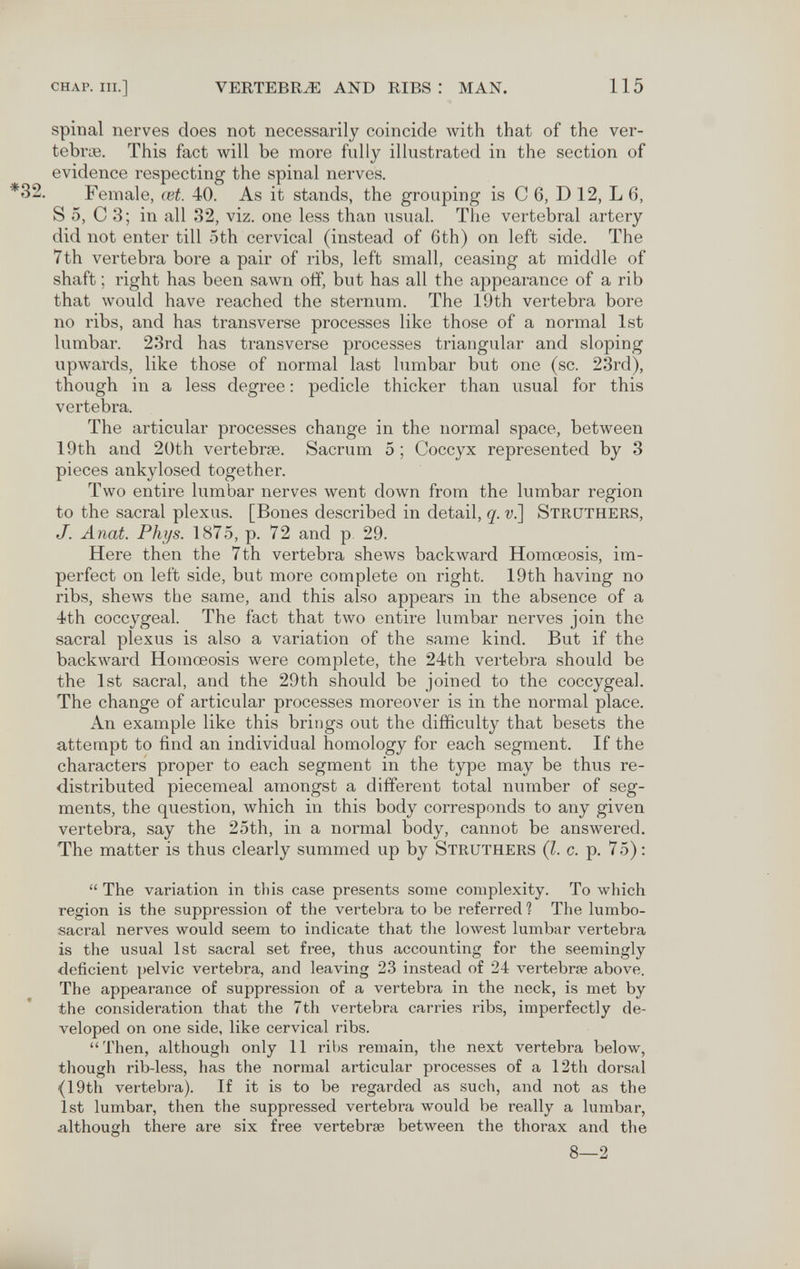 CHAP. III.] VERTEBRA AND RIBS : MAN. 115 spinal nerves does not necessarily coincide with that of the ver¬ tebrae. This fact will be more fully illustrated in the section of evidence respecting the spinal nerves. *32. Female, œt. 40. As it stands, the grouping is С 6, D 12, L 6, S 5, С 3; in all 32, viz. one less than usual. The vertebral artery did not enter till 5th cervical (instead of 6th) on left side. The 7th vertebra bore a pair of ribs, left small, ceasing at middle of shaft ; right has been sawn oiî, but has all the appearance of a rib that would have reached the sternum. The 19th vertebra bore no ribs, and has transverse processes like those of a normal 1st lumbar. 23rd has transverse processes triangular and sloping upwards, like those of normal last lumbar but one (sc. 23rd), though in a less degree : pedicle thicker than usual for this vertebra. The articular processes change in the normal space, between 19th and 20th vertebrœ. Sacrum 5; Coccyx represented by 3 pieces ankylosed together. Two entire lumbar nerves went down from the lumbar region to the sacral plexus. [Bones described in detail, q. v.] Struthers, J. Anat. Phys. 1875, p. 72 and p 29. Here then the 7th vertebra shews backward Homœosis, im¬ perfect on left side, but more complete on right. 19th having no ribs, shews the same, and this also appears in the absence of a 4th coccygeal. The fact that two entire lumbar nerves join the sacral plexus is also a variation of the same kind. But if the backward Homœosis were complete, the 24th vertebra should be the 1st sacral, and the 29th should be joined to the coccygeal. The change of articular processes moreover is in the normal place. An example like this brings out the difficulty that besets the attempt to find an individual homology for each segment. If the characters proper to each segment in the type may be thus re¬ distributed piecemeal amongst a different total number of seg¬ ments, the question, which in this body corresponds to any given vertebra, say the 25th, in a normal body, cannot be answered. The matter is thus clearly summed up by Struthers {I. c. p. 75):  The variation in this case presents some complexity. To which region is the suppression of the vertebra to be referred ? The lumbo¬ sacral nerves would seem to indicate that the lowest lumbar vertebra is the usual 1st sacral set free, thus accounting for the seemingly •deficient pelvic vertebra, and leaving 23 instead of 24 vertebrae above. The appearance of suppression of a vertebra in the neck, is met by the consideration that the 7th vertebra carries ribs, imperfectly de¬ veloped on one side, like cervical ribs. Then, although only 11 ribs remain, the next vertebra below, though rib-less, has the normal articular processes of a 12th dorsal {IQth vertebra). If it is to be regarded as such, and not as the 1st lumbar, then the suppressed vertebra would be really a lumbar, although there are six free vertebrae between the thorax and the 8—2