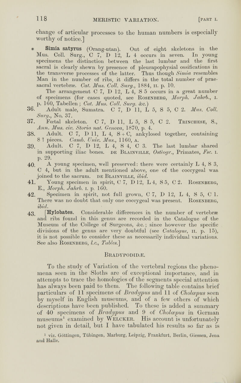 118 MERISTIC VARIATION. [part г. change of articular processes to the human numbers is especially worthy of notice.] * Simia satyrus (Orang-utan). Out of eight skeletons in the Mus. Coll. Surg., С 7, D 12, Lé occurs in seven. In young specimens the distinction between the last lumbar and the first sacral is clearly shewn by presence of pleurapophysial ossifications in the transverse processes of the latter. Thus though Simia resembles Man in the number of ribs, it differs in the total number of prae- sacral vertebrae. Cat. Mus. Coll. Surg., 1884, ii. p. 10. The arrangement С 7, D 12, L 4, S 5 occurs in a great number of specimens (for cases quoted, see Rosenberg, Morph. JaÂrb., i. p. 160, Tabellen; Cat. Mus. Coll. Surg. &c.) 36. Adult male, Sumatra. С 7, D 11, L 5, S 5, С 2. Mus. Coll. Surg., No. 37. 37. Fœtal skeleton. 0 7, D 11, L 5, S 5, 0 2. Trínchese, S., Ann. Mus. civ. Storia nat. Genova, 1870, p. 4. 38. Adult. 0 7, I) 11, L 4, S + 0, ankylosed together, containing 8 1 pieces. Camb. Univ. Mus., 1160, a. 39. Adult. 0 7, D 12, L 4, S 4, 0 3. The last lumbar shared in supporting iliac bones, de Blainville, Osteogr., Primates, F sc. i. p. 29. 40. young specimen, well preserved: there were certainly L 4, S 3, 0 4, but in the adult mentioned above, one of the coccygeal was joined to the sacrum, de Blainville, ibid. 41. Young specimen in spirit, 0 7, D12, L 4, S 5, 0 2. Rosenberg, E., Morph. Jahrb. i. p. 160. 42. Specimen in spirit, not full grown, 0 7, D 12, L 4, S 5, 0 1. There was no doubt that only one coccygeal was present. Rosenberg, ibid. 43 [Hylobates. Considerable differences in the number of vertebrae and ribs found in this genus are recorded in the Catalogue of the Museum of the College of Surgeons, ikc. ; since however the specific divisions of the genus are very doubtful (see Catalogue, ii. p. 15), it is not possible to consider these as necessarily individual variations. See also Rosenberg, I.e., Tables.'] Bradypodid^. To the study of Variation of the vertebral regions the pheno¬ mena seen in the Sloths are of exceptional importance, and in attempts to trace the homologies of the segments special attention has always been paid to them. The following table contains brief particulars of 11 specimens of Bradypus and 11 of Ciiolœpus seen by myself in English museums, and of a few others of which descriptions have been published. To these is added a summary of 40 specimens of Bradypus and 9 of Cholœpiis in German museums ^ examined by Welcker. His account is unfortunately not given in detail, but I have tabulated his results so far as is 1 viz. Göttingen, Tübingen, Marburg, Leipzig, Frankfurt, Berlin, Giessen, Jena and Halle.