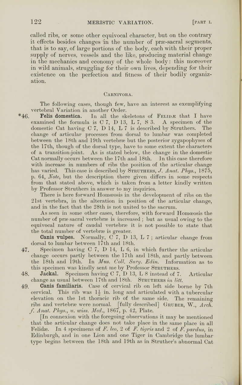 122 MERISTIC VARIATION. [part i. called ribs, or some other equivocal character, but on the contrary it effects besides changes in the number of prse-sacral segments, that is to say, of large poi'tions of the body, each with their proper supply of nerves, vessels and the like, producing material change in the mechanics and economy of the whole body : this moreover in wild animals, struggling for their own lives, depending for their existence on the perfection and fitness of their bodily organiz¬ ation. Carnivora. The following cases, though few, have an interest as exemplifying vertebral Variation in another Order. *46. Felis domestica. In all the skeletons of Геьшж that I have examined the formula is С 7, D 13, L 7, S 3. A specimen of the domestic Cat having С 7, D 14, L 7 is described by Struthers. The change of articular processes from dorsal to lumbar was completed between the 18th and 19th vertebrae but the posterior zygapophyses of the 17 th, though of the dorsal type, have to some extent the characters of a transition-joint. As is stated below, the change in the domestic Cat normally occurs between the 17th and 18th. In this case therefore with increase in numbers of ribs the position of the articular change has varied. This case is described by Struthers, J. Anat. Phys., 1875, p. 64, Note, but the description there given differs in some respects from that stated above, which is taken from a letter kindly written by Professor Struthers in answer to my inquiries. There is here forward Homceosis in the development of ribs on the 21st vertebra, in the alteration in position of the articular change, and in the fact that the 28th is not united to the sacrum. As seen in some other cases, therefore, with forward Homœosis the number of ргаз sacral vertebrae is increased ; but as usual owing to the equivocal nature of caudal vertebrae it is not possible to state that the total number of vertebrae is greater. Canis vulpes. Normally, С 7, D 13, L 7 ; articular change from dorsal to lumbar between l7th and 18th. 47. Specimen having С 7, D 14, L 6, in which further the articular change occurs partly between the 17th and 18th, and partly between the 18th and 19th. In Mus. Coll. Surg. Edin. Information as to this specimen лvas kindly sent me by Professor Struth e rs. 48. Jackal. Specimen having С 7, D 13, L 8 instead of 7. Articular change as usual between 17th and 18th. Struthers in litt. 49. Canis familiaris. Case of cervical rib on left side borne by 7th cervical. This rib was 1^ in. long and articulated with a tubercular elevation on the 1st thoracic rib of the same side. The remaining ribs and vertebrae were normal, [fully described] Gruber, W., Arch, f. Anat. Phys., u. wiss. Med., 1867, p. 42, Plate. [In connexion with the foregoing observations it may be mentioned that the articular change does not take place in the same place in all Felidae. In 4 specimens of F. leo, 2 of F. tigris and 2 of F. pardus, in Edinburgh, and in one Lion and one Tiger in Cambridge the lumbar type begins between the 18th and 19th as in Struther's abnormal Cat