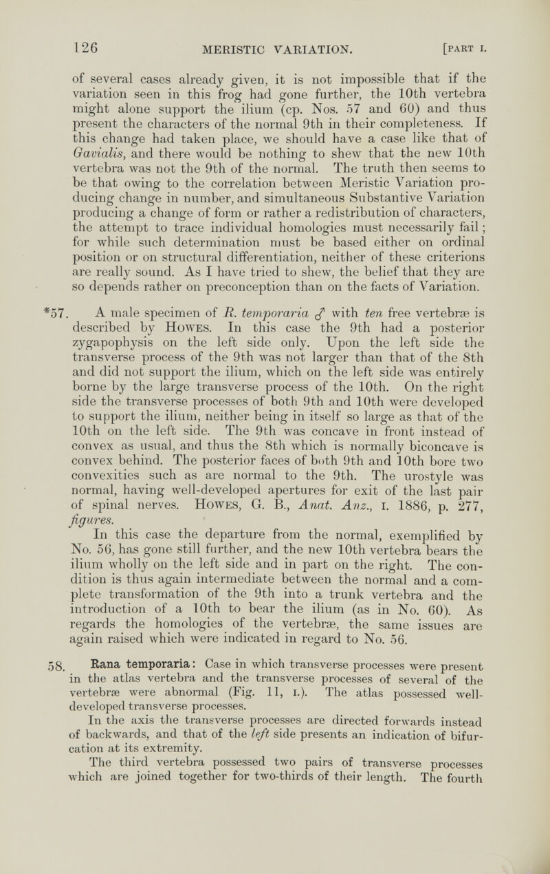 126 MERISTIC VARIATION. [part i. of several cases already given, it is not impossible that if the variation seen in this frog had gone further, the 10th vertebra might alone support the ilium (cp. Nos. 57 and 60) and thus present the characters of the normal 9th in their completeness. If this change had taken place, we should have a case like that of Gavialis, and there would be nothing to вЬелу that the new 10th vertebra was not the 9th of the normal. The truth then seems to be that owing to the correlation between Meristic Variation pro¬ ducing change in number, and simultaneous Substantive Variation producing a change of form or rather a redistribution of characters, the attempt to trace individual homologies must necessarily fail ; for while such determination must be based either on ordinal position or on structural differentiation, neither of these criterions are really sound. As I have tried to shew, the belief that they are so depends rather on preconception than on the facts of Variation. A male specimen of R. temporaria ^ with ten free vertebrae is described by Howes. In this case the 9th had a posterior zygapophysis on the left side only. Upon the left side the transverse process of the 9th was not larger than that of the 8th and did not support the ilium, which on the left side was entirely borne by the large transverse process of the 10th. On the right side the transverse processes of both 9th and 10th were developed to support the ilium, neither being in itself so large as that of the 10th on the left side. The 9th was concave in front instead of convex as usual, and thus the 8th which is normally biconcave is convex behind. The posterior faces of both 9th and 10th bore two convexities such as are normal to the 9th. The uro.style was normal, having Avell-developed apertures for exit of the last pair of spinal nerves. Howes, G. В., Anat. Anz., i. 1886, p. 277, figures. In this case the departure from the normal, exemplified by No. 56, has gone still further, and the new 10th vertebra bears the ilium wholly on the left side and in part on the right. The con¬ dition is thus again intermediate between the normal and a com¬ plete transformation of the 9th into a trunk vertebra and the introduction of a 10th to bear the ilium (as in No. 60). As regards the homologies of the vertebrae, the same issues are again raised which were indicated in regard to No. 56. Rana temporaria : Case in which transverse processes were present in the atlas vertebra and the transverse processes of several of the vertebrae луеге abnormal (Fig. 11, i.). The atlas possessed well- developed transverse processes. In the axis the transverse processes are directed forwards instead of backwards, and that of the left side presents an indication of bifur¬ cation at its extremity. The third vertebra possessed two pairs of transverse processes which are joined together for two-thirds of their length. The fourth