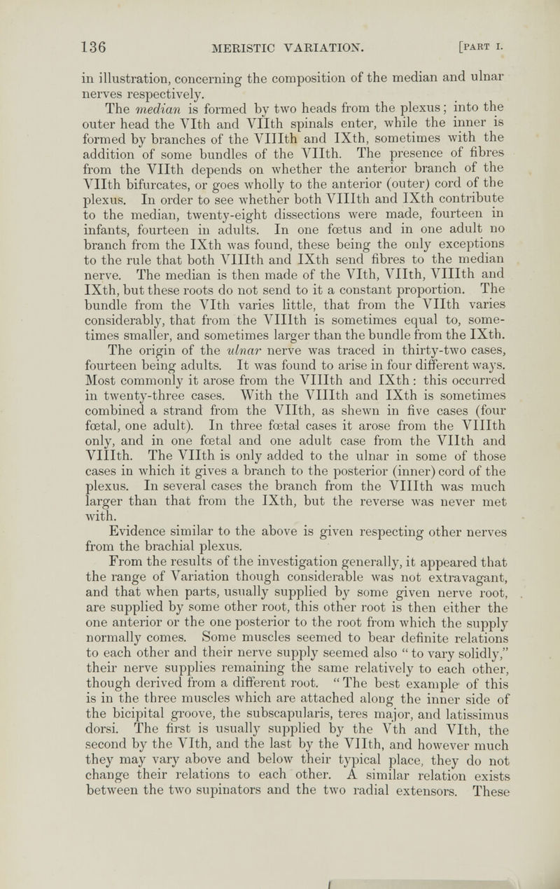 136 MERISTIC VARIATION. [part i. in illustration, concerning the composition of the median and ulnar nerves respectively. The median is formed by two heads from the plexus ; into the outer head the Vlth and Vllth spinals enter, while the inner is formed by branches of the Vlllth and IXth, sometimes лvith the addition of some bundles of the Vllth. The presence of fibres from the Vllth depends on whether the anterior branch of the Vllth bifurcates, or goes wholly to the anterior (outer) cord of the plexus. In order to see whether both Vlllth and IXth contribute to the median, twenty-eight dissections were made, fourteen in infants, fourteen in adults. In one foetus and in one adult no branch from the IXth was found, these being the only exceptions to the rule that both Vlllth and IXth send fibres to the median nerve. The median is then made of the Vlth, Vllth, Vlllth and IXth, but these roots do not send to it a constant proportion. The bundle from the Vlth varies little, that from the Vllth varies considerably, that from the Л^IIlth is sometimes equal to, some¬ times smaller, and sometimes larger than the bundle from the IXth. The origin of the ulnar nerve was traced in thirty-two cases, fourteen being adults. It was found to arise in four different ways. Most commonly it arose from the Л^IIIth and IXth : this occurred in twenty-three cases. With the Vlllth and IXth is sometimes combined a strand from the Vllth, as shewn in five cases (four foetal, one adult). In three foetal cases it arose from the Vlllth only, and in one foetal and one adult case from the Vllth and Vlllth. The Vllth is only added to the ulnar in some of those cases in which it gives a branch to the posterior (inner) cord of the plexus. In several cases the branch from the Vlllth was much larger than that from the IXth, but the reverse was never met with. Evidence similar to the above is given respecting other nerves from the brachial plexus. From the results of the investigation generally, it appeared that the range of Variation though considerable was not exti^avagant, and that when parts, usually supplied by some given nerve root, are supplied by some other root, this other root is then either the one anterior or the one posterior to the root from which the supply normally comes. Some muscles seemed to bear definite relations to each other and their nerve supply seemed also  to vary solidly, their nerve supplies remaining the same relatively to each other, though derived from a different root.  The best example of this is in the three muscles which are attached along the inner side of the bicipital groove, the subscapularis, teres major, and latissimus dorsi. The first is usually supplied by the Vth and Vlth, the second by the Vlth, and the last by the Vllth, and however much they may vary above and below their typical place, they do not change their relations to each other. A similar relation exists between the two supinators and the tлvo radial extensors. These i