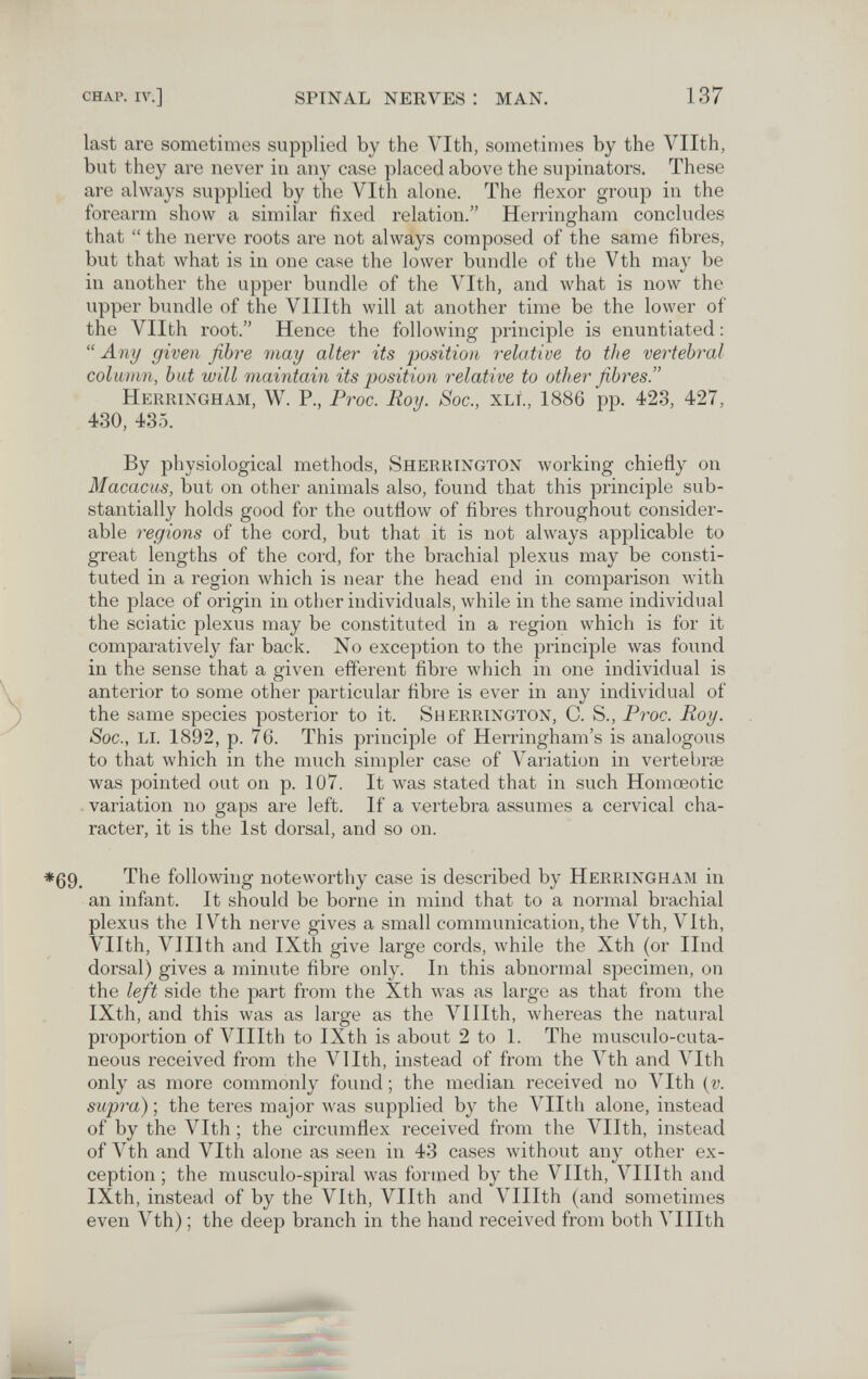 CHAP. IV.] SPINAL NERVES : MAN. 137 last are sometimes supplied by the Vlth, sometimes by the Vllth, but they are never in any case placed above the supinators. These are always supplied by the Vlth alone. The flexor group in the forearm show a similar fixed relation. Herringham concludes that  the nei-ve roots are not always composed of the same fibres, but that what is in one ca.se the lower bundle of the Vth may be in another the upper bundle of the Vlth, and what is now the upper bundle of the Vlllth will at another time be the lower of the Vllth root. Hence the following principle is enuntiated :  Any given fibre may alter its position relative to the vertebral column, but will maintain its position relative to other fibres. Herringham, W. P., Proc. Roy. Soc., xli., 1886 pp. 423, 427, 430, 435. By physiological methods, Sherrington working chiefly on Macacus, but on other animals also, found that this principle sub¬ stantially holds good for the outflow of fibres throughout consider¬ able regions of the cord, but that it is not always applicable to great lengths of the cord, for the brachial plexus may be consti¬ tuted in a region which is near the head end in comparison with the place of origin in other individuals, while in the same individual the sciatic plexus may be constituted in a region which is for it comparatively far back. No exception to the principle was found in the sense that a given efferent fibre which in one individual is anterior to some other particular fibre is ever in any individual of the same species posterior to it. Sherrington, C. S., Proc. Roy. Soc., li. 1892, p. 76. This principle of Herringham's is analogous to that which in the much simpler case of Variation in vertebrae was pointed out on p. 107. It was stated that in such Homœotic . variation no gaps are left. If a vertebra assumes a cervical cha¬ racter, it is the 1st dorsal, and so on. The following noteworthy case is described by Herringham in an infant. It should be borne in mind that to a normal brachial plexus the I Vth nerve gives a small communication, the Vth, Vlth, Vllth, Vlllth and IXth give large cords, while the Xth (or Und dorsal) gives a minute fibre only. In this abnormal specimen, on the left side the part from the Xth was as large as that from the IXth, and this was as large as the Vlllth, whereas the natural proportion of Vlllth to IXth is about 2 to 1. The musculo-cuta- neous received from the Vllth, instead of from the Vth and Vlth only as more commonly found ; the median received no A'^Ith {v. supra)-, the teres major was supplied by the Vllth alone, instead of by the Vlth ; the circumflex received from the Vllth, instead of Vth and Vlth alone as seen in 43 cases without any other ex¬ ception ; the musculo-spiral was formed by the Vllth, Vlllth and IXth, instead of by the Vlth, Vllth and Vlllth (and sometimes even Vth) ; the deep branch in the hand received from both Vlllth