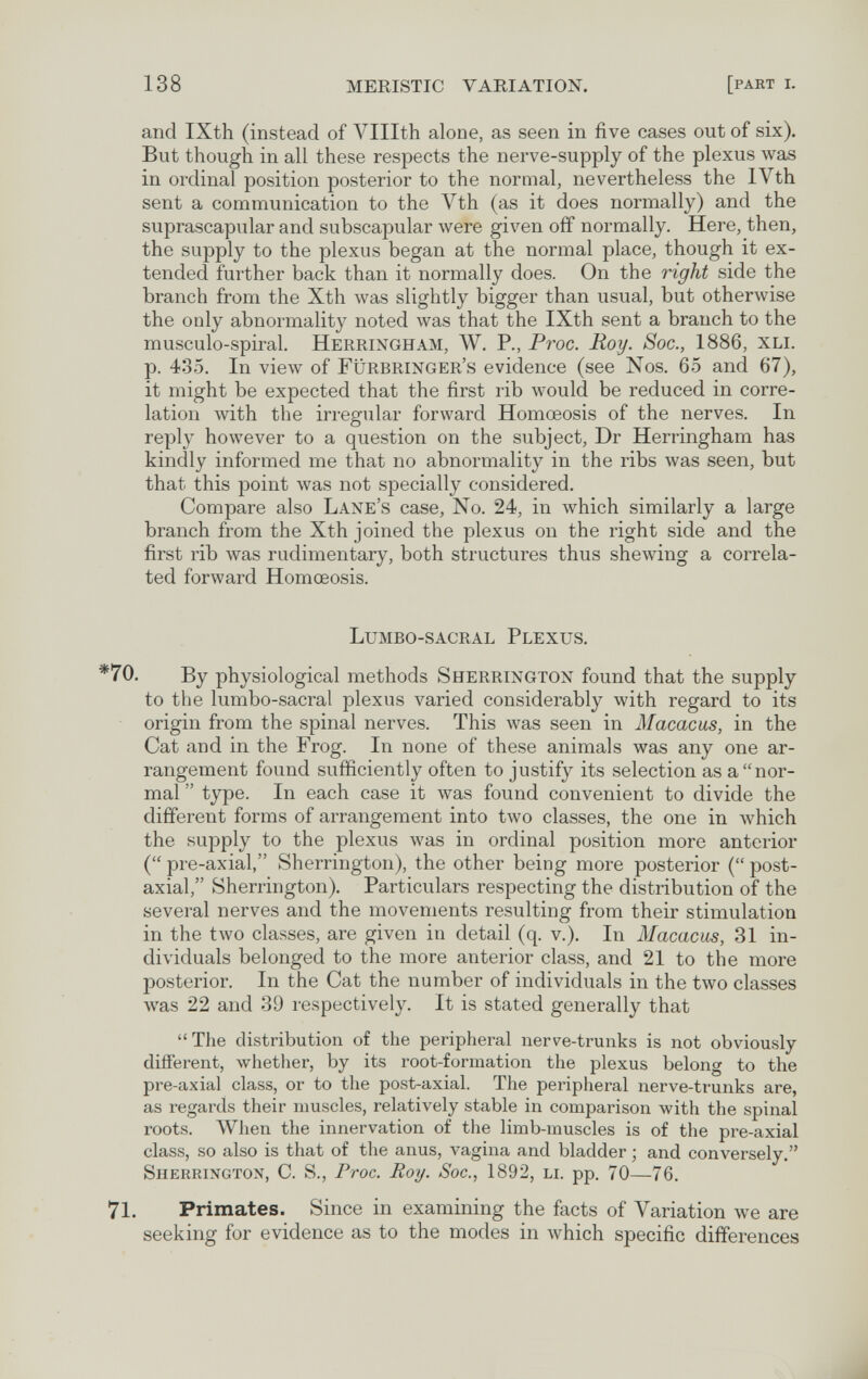 138 MERISTIC VARIATION. [part i. and IXth (instead of Vlllth alone, as seen in five cases out of six). But though in all these respects the nerve-supply of the plexus was in ordinal position posterior to the normal, nevertheless the IVth sent a communication to the Vth (as it does normally) and the suprascapular and subscapular were given off normally. Here, then, the supply to the plexus began at the normal place, though it ex¬ tended further back than it normally does. On the right side the branch from the Xth was slightly bigger than usual, but otherwise the only abnormality noted was that the IXth sent a branch to the musculo-spiral. Herringham, W. P., Proc. Roy. Soc., 1886, xli. p. 435. In view of Fürbringer's evidence (see Nos. 65 and 67), it might be expected that the first rib would be reduced in corre¬ lation with the irregular forward Homœosis of the nerves. In reply however to a question on the subject, Dr Herringham has kindly informed me that no abnormality in the ribs was seen, but that this point was not specially considered. Compare also Lane's case, No. 24, in which similarly a large branch from the Xth joined the plexus on the right side and the first rib was rudimentary, both structures thus shewing a correla¬ ted forward Homœosis. Lumbo-sacral Plexus. By physiological methods Sherrington found that the supply to the lumbo-sacral plexus varied considerably with regard to its origin from the spinal nerves. This was seen in Macacas, in the Cat and in the Frog. In none of these animals was any one ar¬ rangement found sufficiently often to justify its selection as a nor¬ mal  type. In each case it was found convenient to divide the different forms of arrangement into two classes, the one in лvhich the supply to the plexus was in ordinal position more anterior ( pre-axial, Sherrington), the other being more posterior ( post- axial, Sherrington). Particulars respecting the distribution of the several nerves and the movements resulting from their stimulation in the two classes, are given in detail (q. v.). In Macacus, 31 in¬ dividuals belonged to the more anterior class, and 21 to the more posterior. In the Cat the number of individuals in the two classes was 22 and 39 respectively. It is stated generally that The distribution of the peripheral nerve-trunks is not obviously different, whether, by its root-formation the plexus belong to the pre-axial class, or to the post-axial. The peripheral nerve-trunks are, as regards their muscles, relatively stable in comparison with the spinal roots. When the innervation of the limb-muscles is of the pre-axial class, so also is that of the anus, vagina and bladder ; and conversely. Sherrington, C. S., Proc. Roy. Soc., 1892, li. pp. 70—76. Primates. Since in examining the facts of Variation we are seeking for evidence as to the modes in which specific differences