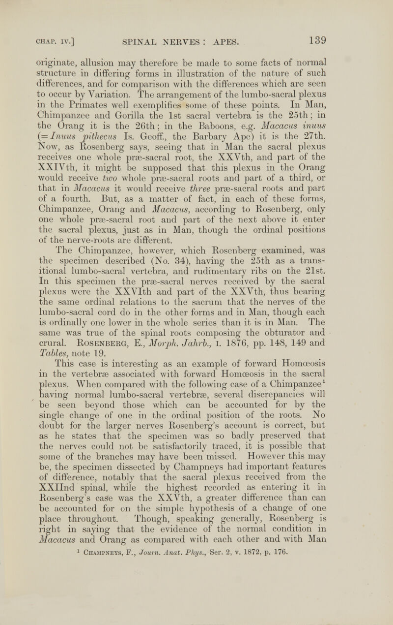 CHAP. IV.] spinal nerves : apes. 139 originate, allusion may therefore be made to some facts of normal structure in differing forms in illustration of the nature of such differences, and for comparison with the differences which are seen to occur by Variation. The arrangement of the lumbo-sacral plexus in the Primates well exemplifies some of these points. In Man, Chimpanzee and Gorilla the 1st sacral vertebra is the 25th ; in the Orang it is the 26th ; in the Baboons, e.g. Macacus inuus {=Inuus pithecus Is. Geoff., the Barbary Ape) it is the 27th. Now, as Rosenberg says, seeing that in Man the sacral plexus receives one Avhole prse-sacral root, the XXVth, and part of the XXIVth, it might be supposed that this plexus in the Orang would receive two whole prae-sacral roots and part of a third, or that in Macacus it would receive three ргэе-sacral roots and part of a fourth. But, as a matter of fact, in each of these forms. Chimpanzee, Orang and Macacus, according to Rosenberg, only one whole prœ-sacral root and part of the next above it enter the sacral plexus, just as in Man, though the ordinal positions of the nerve-roots are different. The Chimpanzee, however, which Rosenberg examined, was the specimen described (No. 34), having the 25th as a trans¬ itional lumbo-sacral vertebra, and rudimentary ribs on the 21st. In this specimen the pras-sacral nerves received by the sacral plexus were the XXVIth and part of the XXVth, thus bearing the same ordinal relations to the sacrum that the nerves of the lumbo-sacral cord do in the other forms and in Man, though each is ordinally one lower in the whole series than it is in Man. The same was true of the spinal roots composing the obturator and crural. Rosenberg, E., Morph. Jahrb., i. 1876, pp. 148, 149 and Tables, note 19. This case is interesting as an example of forward Homœosis in the vertebrœ associated with forward Homœosis in the sacral plexus. When compared with the following case of a Chimpanzee ^ having normal lumbo-sacral vertebrae, several discrepancies Avill be seen beyond those which can be accounted for by the single change of one in the ordinal position of the roots. No doubt for the larger nerves Rosenberg's account is correct, but as he states that the specimen Avas so badly preserved that the nerves could not be satisfactorily traced, it is possible that some of the branches may have been missed. HoAvever this may be, the specimen dissected by Champneys had important features of difference, notably that the sacral plexus received from the XXIInd spinal, while the highest recorded as entering it in Rosenberg's case was the XXVth, a greater difference than can be accounted for on the simple hypothesis of a change of one place throughout. Though, speaking generally, Rosenberg is right in saying that the evidence of the normal condition in Macacus and Orang as compared with each other and with Man 1 Cha.mpneys, г., Journ. Anat. Pliys., Ser. 2, v. 1872, p. 176.