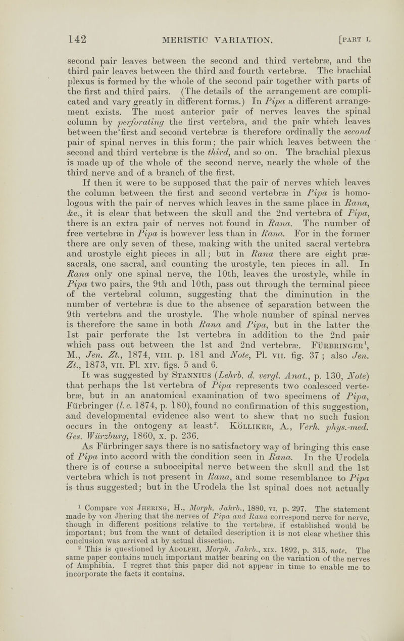 142 MERISTIC VARIATION. [part i. second pair leaves between the second and third vertebrae, and the third pair leaves between the third and fourth vertebrae. The brachial plexus is formed by the whole of the second pair together with parts of the first and third pairs. (The details of the arrangement are compli¬ cated and vary greatly in different forms.) In Fipa a different arrange¬ ment exists. The most anterior pair of nerves leaves the spinal column by iierforating the first vertebra, and the pair which leaves between the'first and second vertebrte is therefore ordinally the second pair of spinal nerves in this form ; the pair which leaves between the second and third vertebrae is the third, and so on. The brachial plexus is made up of the whole of the second nerve, nearly the whole of the third nerve and of a branch of the first. If then it were to be supposed that the pair of nerves which leaves the column between the first and second vertebrae in Pipa is homo¬ logous with the pair of nerves which leaves in the same place in Rana, &c., it is clear that between the skull and the 2nd vertebra of Pipa, there is an extra pair of nerves not found in Rana. The number of free vertebrae in Fijya is however less tlian in Rana. For in the former there are only seven of these, making with the united sacral vertebra and urostyle eight pieces in all ; but in Rana there are eight prse- sacrals, one sacral, and counting the urostyle, ten pieces in all. In Rana only one spinal nerve, the 10th, leaves the urostyle, while in Pi'pa two pairs, the 9th and 10th, pass out through the terminal piece of the vertebral column, suggesting that the diminution in the number of vertebrae is due to the absence of separation between the 9th A^ertebra and the urostyle. The whole number of spinal nerves is therefore the same in both Rana and Pijia, but in the latter the 1st pair perforate the 1st vertebra in addition to the 2nd pair which pass out between the 1st and 2nd vertebrae. Fürbringer', M., Jen. Zt., 1874, vili. p. 181 and Note, Pl. vu. fig. 37 ; also Jen. Zt., 1873, vii. Pl. xiv. figs. 5 and 6. It was suggested by Stanxius {Lehrb. d. vergi. Anat., p. 130, Note) that perhaps the 1st vertebra of Pipa represents two coalesced verte¬ brae, but in an anatomical examination of two specimens of Pipa, Fürbringer {I.e. 1874, p. l80), found no confirmation of this suggestion, and developmental evidence also went to shew that no such fusion occurs in the ontogeny at leasts Kolliker, A., Verh. phys.-med. Ges. Würzhurg, 1860, x. p. 236. As Fürbringer says there is no satisfactory way of bringing this case of Pipa into accord with the condition seen in Rana. In the Urodela there is of course a suboccipital nerve between the skull and the 1st vertebra which is not present in Rana, and some resemblance to Pipa is thus suggested; but in the Urodela the 1st spinal does not actually 1 Compare von Jhering, H., Morph. Jahrb., 1880, vi. p. 297. The statement made by von Jheriug that the nerves of Pipa and Rana correspond nerve for nerve, though in different positions relative to the vertebrae, if established would be important ; but from the want of detailed description it is not clear whether this conclusion was arrived at by actual dissection. 2 This is questioned by Adolphi, Morph. Jahrb., xix. 1892, p. 315, note. The same paper contains much important matter bearing on the variation of the nerves of Amphibia. I regret that this paper did not appear in time to enable me to incorporate the facts it contains.