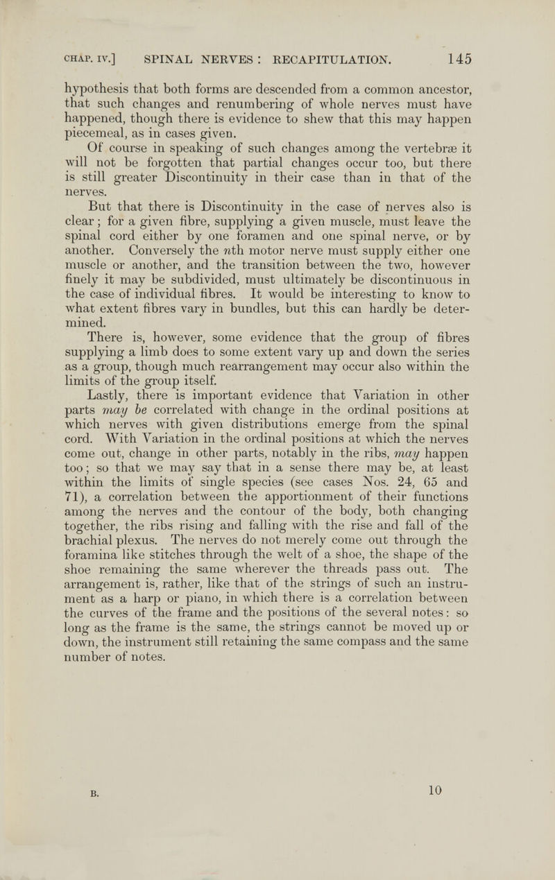 CHAP. IV.] SPINAL NERVES : RECAPITULATION. 145 hypothesis that both forms are descended from a common ancestor, that such changes and renumbering of whole nerves must have happened, though there is evidence to shew that this may happen piecemeal, as in cases given. Of course in speaking of such changes among the vertebrae it will not be forgotten that partial changes occur too, but there is still greater Discontinuity in their case than in that of the nerves. But that there is Discontinuity in the case of nerves also is clear ; for a given fibre, supplying a given muscle, must leave the spinal cord either by one foramen and one spinal nerve, or by another. Conversely the nth motor nerve must supply either one muscle or another, and the transition between the two, however finely it may be subdivided, must ultimately be discontinuous in the case of individual fibres. It would be interesting to know to what extent fibres vary in bundles, but this can hardly be deter¬ mined. There is, however, some evidence that the group of fibres supplying a limb does to some extent vary up and down the series as a group, though much rearrangement may occur also within the limits of the group itself. Lastly, there is important evidence that Variation in other parts may be correlated with change in the ordinal positions at which nerves with given distributions emerge from the spinal cord. With Variation in the ordinal positions at which the nerves come out, change in other parts, notably in the ribs, may happen too ; so that we may say that in a sense there may be, at least within the limits of single species (see cases Nos. 24, 65 and 71), a correlation between the apportionment of their functions among the nerves and the contour of the body, both changing together, the ribs rising and falling with the rise and fall of the brachial plexus. The nerves do not merely come out through the foramina like stitches through the welt of a shoe, the shape of the shoe remaining the same wherever the threads pass out. The arrangement is, rather, like that of the strings of such an instru¬ ment as a harp or piano, in which there is a correlation between the curves of the frame and the positions of the several notes : so long as the frame is the same, the strings cannot be moved up or down, the instrument still retaining the same compass and the same number of notes. B. 10