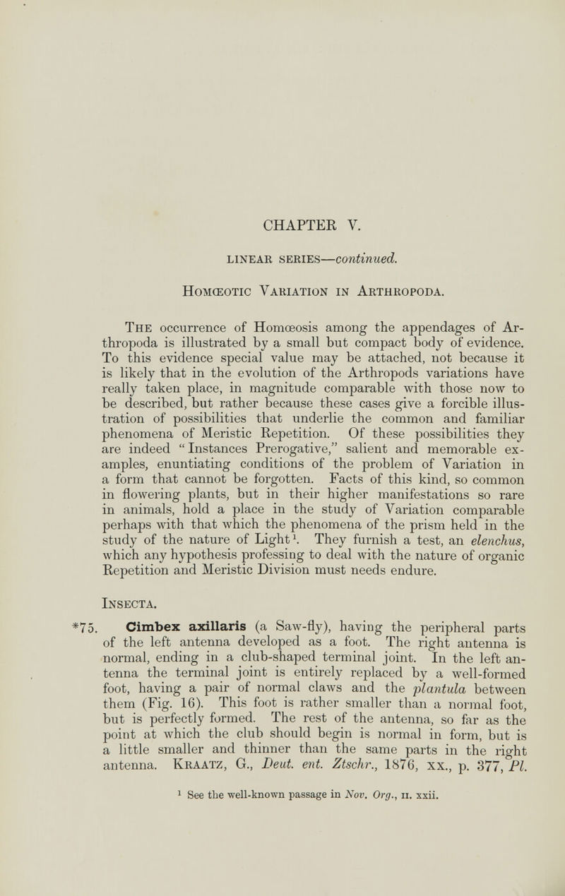 CHAPTER V. linear series—continued. HoMŒOTic Variation in Arthropoda. The occurrence of Homœosis among the appendages of Ar¬ thropoda is illustrated by a small but compact body of evidence. To this evidence special value may be attached, not because it is likely that in the evolution of the Arthropods variations have really taken place, in magnitude comparable with those now to be described, but rather because these cases give a forcible illus¬ tration of possibilities that underlie the common and familiar phenomena of Meristic Repetition. Of these possibilities they are indeed  Instances Prerogative, salient and memorable ex¬ amples, enuntiating conditions of the problem of Variation in a form that cannot be forgotten. Facts of this kind, so common in flowering plants, but in their higher manifestations so rare in animals, hold a place in the study of Variation comparable perhaps with that which the phenomena of the prism held in the study of the nature of Lights They furnish a test, an elenchus, which any hypothesis professing to deal with the nature of organic Repetition and Meristic Division must needs endure. Insecta. Cimbex axillaris (a Saw-fly), having the peripheral parts of the left antenna developed as a foot. The right antenna is normal, ending in a club-shaped terminal joint. In the left an¬ tenna the terminal joint is entirely replaced by a well-formed foot, having a pair of normal claws and the plántula between them (Fig. 16). This foot is rather smaller than a normal foot, but is perfectly formed. The rest of the antenna, so far as the point at which the club should begin is normal in form, but is a little smaller and thinner than the same parts in the right antenna. Kraatz, G., Deut. ent. Ztschr., 1876, xx., p. 377, Fl. 1 See the -well-known passage in Nov. Org., ii. xxii.