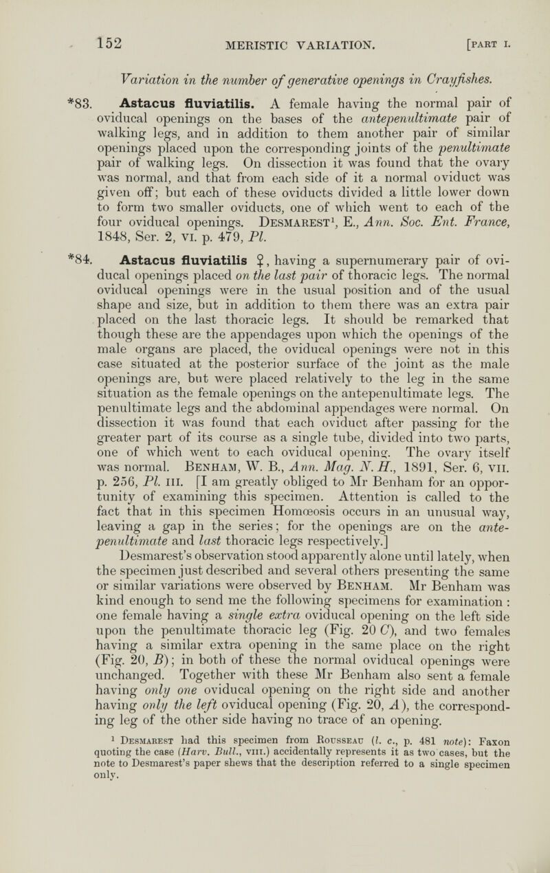 152 MERISTIC VARIATION. [part i. Variation in the number of generative openings in Crayfishes. *83. Astacus fluviatilis. A female having the normal pair of oviducal openings on the bases of the antepenultimate pair of walking legs, and in addition to them another pair of similar openings placed upon the corresponding joints of the penultimate pair of walking legs. On dissection it was found that the ovaiy was normal, and that from each side of it a normal oviduct was given off ; but each of these oviducts divided a little lower down to form two smaller oviducts, one of which went to each of the four oviducal openings. Desmarest^, E., Ann. Soc. Ent. France, 1848, Ser. 2, vi. p. 479, Pl. *84. Astacus fluviatilis $, having a supernumerary pair of ovi¬ ducal openings placed on the last pair of thoracic legs. The normal oviducal openings were in the usual position and of the usual shape and size, but in addition to them there was an extra pair placed on the last thoracic legs. It should be remarked that though these are the appendages upon which the openings of the male organs are placed, the oviducal openings were not in this case situated at the posterior surface of the joint as the male openings are, but were placed relatively to the leg in the same situation as the female openings on the antepenultimate legs. The penultimate legs and the abdominal appendages were normal. On dissection it was found that each oviduct after passing for the greater part of its course as a single tube, divided into two parts, one of which went to each oviducal opening The ovary itself was normal. Benham, W. В., Ann. Mag. N.H., 1891, Ser. 6, vu. p. 256, Pl. m. [I am greatly obliged to Mr Benham for an oppor¬ tunity of examining this specimen. Attention is called to the fact that in this specimen Homœosis occurs in an unusual way, leaving a gap in the series ; for the openings are on the ante¬ penultimate and last thoracic legs respectively.] Desmarest's observation stood apparently alone until lately, when the speciiTien just described and several others presenting the same or similar variations were observed by Benham. Mr Benham was kind enough to send me the following sj)ecimens for examination : one female having a single extra oviducal opening on the left side upon the penultimate thoracic leg (Fig. 20 0), and two females having a similar extra opening in the same place on the right (Fig. 20, B) ; in both of these the normal oviducal openings were unchanged. Together with these Mr Benham also sent a female having only one oviducal opening on the right side and another having only the left oviducal opening (Fig. 20, A), the correspond¬ ing leg of the other side having no trace of an opening. 1 Desmaeest had this specimen from Eousseau (I. c., p. 481 note): Faxon quoting the case (Harv. Bull., viii.) accidentally represents it as two cases, but the note to Desmarest's paper shews that the description referred to a single specimen only.