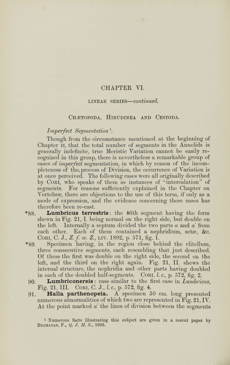 CHAPTER VI. LINEAR SERIES—continued. СНЖТОРОВА, HiRUDINEA AND CESTODA. Imperfect Segmentation \ Though from the circumstance mentioned at the beginning of Chapter Ii, that the total number of segments in the Annelids is generally indefinite, true Meristic Variation cannot be easily re¬ cognized in this group, there is nevertheless a remarkable group of cases of imperfect segmentation, in which by reason of the incom¬ pleteness of the. process of Division, the occurrence of Variation is at once perceived. The following cases луеге all originally described by Cori, who speaks of them as instances of intercalation of segments. For reasons sufficiently explained in the Chapter on Vertebrae, there are objections to the use of this term, if only as a mode of expression, and the evidence concerning these cases has therefore been re-cast. *88. Lumbricus terrestris; the 46th segment having the form shewn in Fig. 21, I. being normal on the right side, but double on the left. Internally a septum divided the two parts a and a from each other. Each of them contained a nephridium, setae, &c. Cori, С. J., Z. f. w. Z., liv. 1892, p. 571, fig. 1. *89. Specimen having, in the region close behind the clitellum, three consecutive segments, each resembling that just described. Of these the first was double on the right side, the second on the left, and the third on the right again. Fig. 21, II. shews the internal structure, the nephridia and other parts having doubled in each of the doubled half-segments. CoRi, I. c., p. 572, fig. 2. 90, Lumbriconereis : case similar to the first case in Lumbricus, Fig. 21, III. CoRi, C. J., I.e., p. 572, fig. 4. 91, Halla parthenopeia. A specimen 50 cm. long presented numerous abnormalities of which two are represented in Fig. 21, IV. At the point marked a the lines of division between the segments 1 Numerous facts illustrating this subject are given in a recent paper by Buchanan, f., Q. J. M. S., 1893.