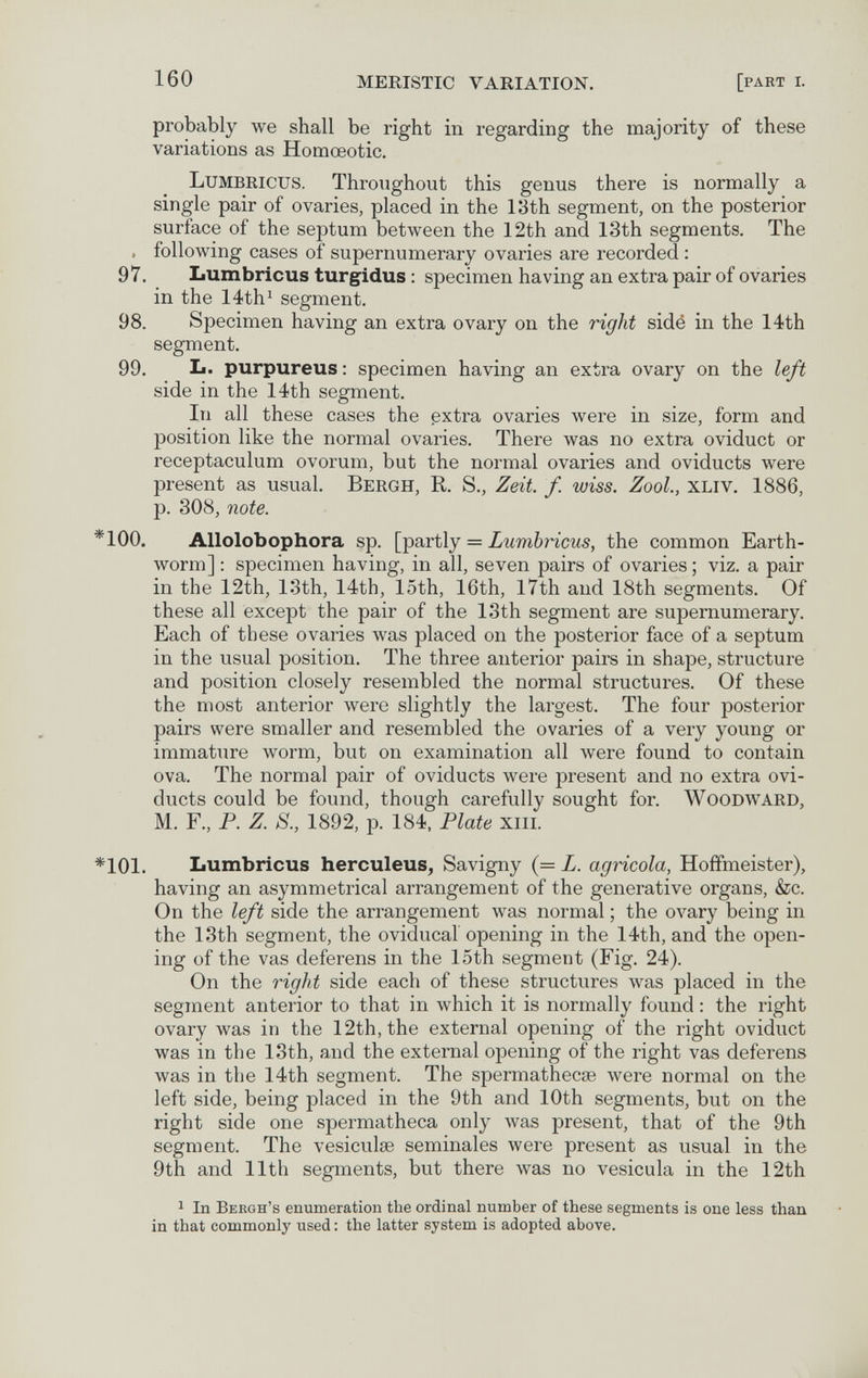 160 MERISTIC VARIATION. [part i. probably we shall be right in regarding the majority of these variations as Homœotic. Lumbricus. Throughout this genus there is normally a single pair of ovaries, placed in the 13th segment, on the posterior surface of the septum between the 12th and 13th segments. The . following cases of supernumerary ovaries are recorded : 97. Lumbricus turgidus : specimen having an extra pair of ovaries in the 14th^ segment. 98. Specimen having an extra ovary on the right sidé in the 14th segment. 99. L. purpureus: specimen having an extra ovary on the left side in the 14th segment. In all these cases the extra ovaries were in size, form and position like the normal ovaries. There was no extra oviduct or receptaculum ovorum, but the normal ovaries and oviducts were present as usual. Bergh, R. S., Zeit. f. wiss. Zool., xliv. 1886, p. 308, note. *100. Allolobophora sp. [partly = Lumbricus, the common Earth¬ worm] ; specimen having, in all, seven pairs of ovaries ; viz. a pair in the 12th, 13th, 14th, loth, 16th, l7th and 18th segments. Of these all except the pair of the 13th segment are supernumerary. Each of these ovaries was placed on the posterior face of a septum in the usual position. The three anterior pairs in shape, structure and position closely resembled the normal structures. Of these the most anterior were slightly the largest. The four posterior pairs were smaller and resembled the ovaries of a very young or immature worm, but on examination all were found to contain ova. The normal pair of oviducts were present and no extra ovi¬ ducts could be found, though carefully sought for. Woodward, M. F., P. Z. 8., 1892, p. 184, Plate xiii. *101. Lumbricus herculeus^ Savigny (= L. agricola, Hoffmeister), having an asymmetrical arrangement of the generative organs, &c. On the left side the arrangement was normal ; the ovary being in the 13th segment, the oviducal opening in the 14th, and the open¬ ing of the vas deferens in the 15th segment (Fig. 24). On the right side each of these structures was placed in the segment anterior to that in which it is normally found : the right ovary was in the 12th, the external opening of the right oviduct was in the 13th, and the external opening of the right vas deferens was in the 14th segment. The spermathecse were normal on the left side, being placed in the 9th and 10th segments, but on the right side one spermatheca only was present, that of the 9th segment. The vesiculse seminales were present as usual in the 9th and 11th segments, but there was no vesicula in the 12th 1 In Beegh's enumeration the ordinal number of these segments is one less than in that commonly used : the latter system is adopted above.